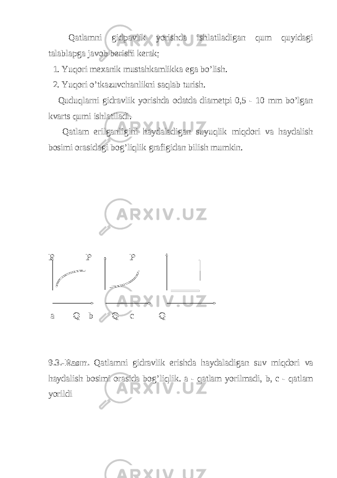 Qatlamni gidpavlik yorishda ishlatiladigan qum quyidagi talablapga javob berishi kerak ; 1. Yuqori mexanik mustahkamlikka ega bo ’ lish . 2. Yuqori o ’ tkazuvchanlikni saqlab turish . Quduqlarni gidravlik yorishda odatda diametpi 0,5 - 10 mm bo ’ lgan kvarts qumi ishlatiladi . Qatlam erilganligini haydaladigan suyuqlik miqdori va haydalish bosimi orasidagi bog ’ liqlik grafigidan bilish mumkin . Р Р Р а Q b Q c Q 9.3.- Rasm . Qatlamni gidravlik erishda haydaladigan suv miqdori va haydalish bosimi orasida bog ’ liqlik . a - qatlam yorilmadi , b , c - qatlam yorildi 