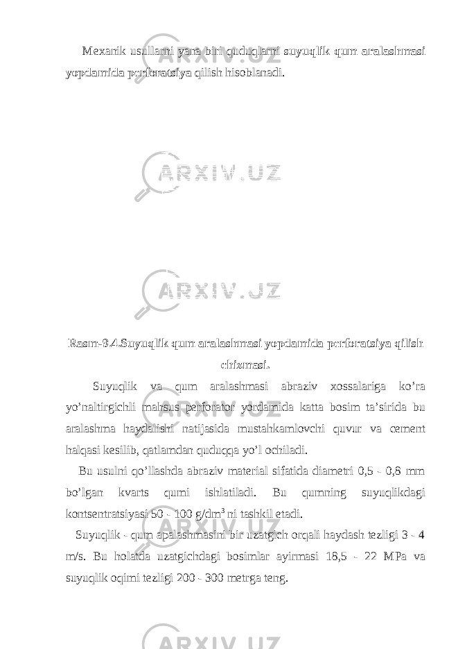  Mexanik usullarni yana biri quduqlarni suyuqlik qum aralashmasi yopdamida perforatsiya qilish hisoblanadi . Rasm -9.4. Suyuqlik qum aralashmasi yopdamida perforatsiya qilish chizmasi . Suyuqlik va qum aralashmasi abraziv xossalariga ko’ra yo’naltirgichli mahsus perforator yordamida katta bosim ta’sirida bu aralashma haydalishi natijasida mustahkamlovchi quvur va cement halqasi kesilib, qatlamdan quduqqa yo’l ochiladi. Bu usulni qo’llashda abraziv material sifatida diametri 0,5 - 0,8 mm bo’lgan kvarts qumi ishlatiladi. Bu qumning suyuqlikdagi kontsentratsiyasi 50 - 100 g/dm 3 ni tashkil etadi. Suyuqlik - qum apalashmasini bir uzatgich orqali haydash tezligi 3 - 4 m/s. Bu holatda uzatgichdagi bosimlar ayirmasi 18,5 - 22 MPa va suyuqlik oqimi tezligi 200 - 300 metrga teng. 