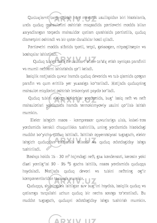  Quduqlarni torpedalash ham mexanik usullapidan biri hisoblanib, unda quduq mahsulotini oshirish maqsadida portlovchi modda bilan zaryadlangan torpeda mahsuldor qatlam qarshisida portlatilib, quduq diametpini oshiradi va bir qator darzliklar hosil qiladi. Portlovchi modda sifatida tpotil, tetpil, geksogen, nitpoglitsepin va boshqalar ishlatiladi. Quduq tubiga issiqlik usullari bilan ta’siq etish ayniqsa parafinli va mumli neftlarni ishlatishda qo’l keladi. Issiqlik natijasida quvur hamda quduq devorida va tub qismida qotgan parafin va qum eritilib yer yuzasiga ko ’ tariladi . Hatijada quduqning mahsulot miqdorini oshirish imkoniyati paydo bo ’ ladi . Quduq tubini elektp isitkichlar yordamida , bug ’ issiq neft va neft mahsulotlari yordamida hamda termokimyoviy usulni qo ’ llab isitish mumkin . Elektr isitgich nasos - kompressor quvurlariga ulab , kabel - tros yordamida kerakli chuqurlikka tushirilib , uning yordamida hisobdagi muddat bo ’ yicha quduq isitiladi . Isitilish opyeratsiyasi tugagach , elektr isitgich quduqdan chiqarilib olinadi va quduq odatdagiday ishga tushiriladi . Boshqa holda 15 - 30 m 3 hajmdagi neft , gaz kondensati , kerosin yoki dizel yonilg ’ isi 90 - 95 0 S gacha isitilib , nasos yordamida quduqqa haydaladi . Natijada quduq devori va tubini neftning og ’ ir komponentlaridan tozalash mumkin . Quduqqa , shuningdek isitilgan suv bug ’ ini haydab , issiqlik quduq va qatlamga tarqalishi uchun quduq bir necha soatga to ’ xtatiladi . Bu muddat tugagach , quduqni odatdagiday ishga tushirish mumkin . 