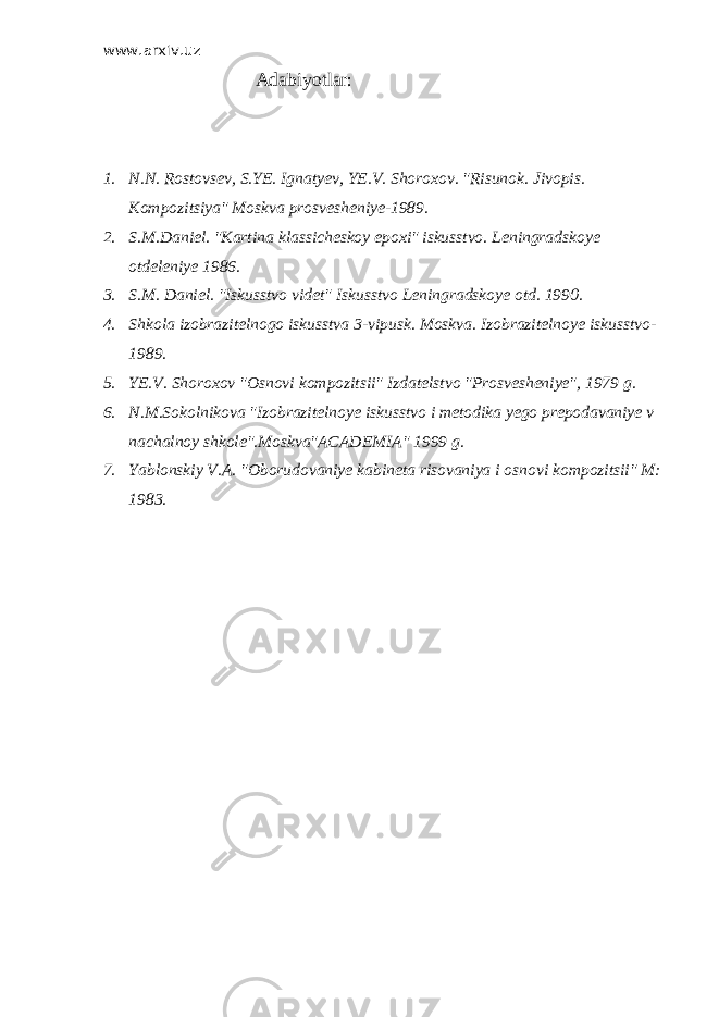 www.arxiv.uz Adabiyotlar: 1. N.N. Rostovsev, S.YE. Ignatyev, YE.V. Shoroxov. &#34;Risunok. Jivopis. Kompozitsiya&#34; Moskva prosvesheniye-1989. 2. S.M.Daniel. &#34;Kartina klassicheskoy epoxi&#34; iskusstvo. Leningradskoye otdeleniye 1986. 3. S.M. Daniel. &#34;Iskusstvo videt&#34; Iskusstvo Leningradskoye otd. 1990. 4. Shkola izobrazitelnogo iskusstva 3-vipusk. Moskva. Izobrazitelnoye iskusstvo- 1989. 5. YE.V. Shoroxov &#34;Osnovi kompozitsii&#34; Izdatelstvo &#34;Prosvesheniye&#34;, 1979 g. 6. N.M.Sokolnikova &#34;Izobrazitelnoye iskusstvo i metodika yego prepodavaniye v nachalnoy shkole&#34;.Moskva&#34;ACADEMIA&#34; 1999 g. 7. Yablonskiy V.A. &#34;Oborudovaniye kabineta risovaniya i osnovi kompozitsii&#34; M: 1983. 