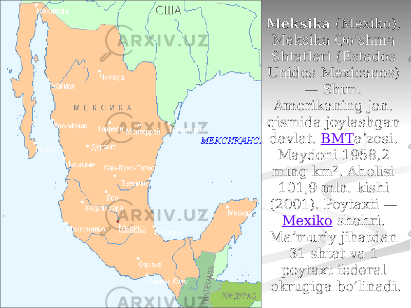 Meksika  (Mexiko), Meksika Qoʻshma Shtatlari (Estados Unidos Mexicanos) — Shim. Amerikaning jan. qismida joylashgan davlat.  BMT aʼzosi. Maydoni 1958,2 ming km². Aholisi 101,9 mln. kishi (2001). Poytaxti —  Mexiko  shahri. Maʼmuriy jihatdan 31 shtat va 1 poytaxt federal okrugiga boʻlinadi. 