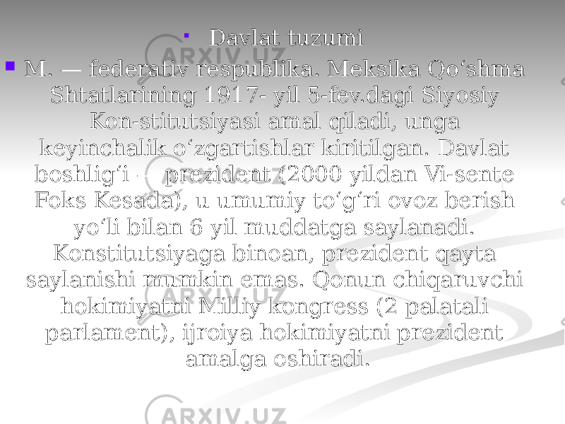   Davlat tuzumi  M. — federativ respublika. Meksika Qoʻshma Shtatlarining 1917- yil 5-fev.dagi Siyosiy Kon-stitutsiyasi amal qiladi, unga keyinchalik oʻzgartishlar kiritilgan. Davlat boshligʻi — prezident (2000 yildan Vi-sente Foks Kesada), u umumiy toʻgʻri ovoz berish yoʻli bilan 6 yil muddatga saylanadi. Konstitutsiyaga binoan, prezident qayta saylanishi mumkin emas. Qonun chiqaruvchi hokimiyatni Milliy kongress (2 palatali parlament), ijroiya hokimiyatni prezident amalga oshiradi. 