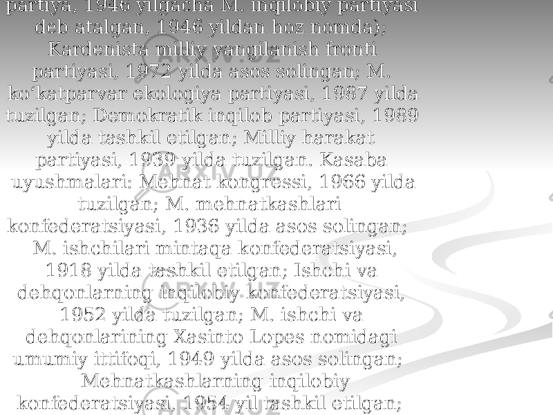  Siyosiy partiyalari, kasaba uyushmalari Institutsion-inqilobiy partiya, 1929 yilda tuzilgan (1938 yilgacha Milliyinqilobiy partiya, 1946 yilgacha M. inqilobiy partiyasi deb atalgan, 1946 yildan hoz nomda); Kardenista milliy yangilanish fronti partiyasi, 1972 yilda asos solingan; M. koʻkatparvar ekologiya partiyasi, 1987 yilda tuzilgan; Demokratik inqilob partiyasi, 1989 yilda tashkil etilgan; Milliy harakat partiyasi, 1939 yilda tuzilgan. Kasaba uyushmalari: Mehnat kongressi, 1966 yilda tuzilgan; M. mehnatkashlari konfederatsiyasi, 1936 yilda asos solingan; M. ishchilari mintaqa konfederatsiyasi, 1918 yilda tashkil etilgan; Ishchi va dehqonlarning inqilobiy konfederatsiyasi, 1952 yilda tuzilgan; M. ishchi va dehqonlarining Xasinto Lopes nomidagi umumiy ittifoqi, 1949 yilda asos solingan; Mehnatkashlarning inqilobiy konfederatsiyasi, 1954 yil tashkil etilgan; Davlat xizmatchilari kasaba uyushmalari federatsiyasi 1938 yil tuzilgan. 