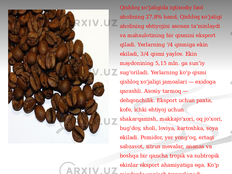  Qishloq xoʻjaligida iqtisodiy faol aholining 27,8% band, Qishloq xoʻjaligi aholining ehtiyojini asosan taʼminlaydi va mahsulotining bir qismini eksport qiladi. Yerlarning ‘/4 qismiga ekin ekiladi, 3/4 qismi yaylov. Ekin maydonining 5,15 mln. ga sunʼiy sugʻoriladi. Yerlarning koʻp qismi qishloq xoʻjaligi jamoalari — exidoga qarashli. Asosiy tarmoq — dehqonchilik. Eksport uchun paxta, kofe, ichki ehtiyoj uchun shakarqamish, makkajoʻxori, oq joʻxori, bugʻdoy, sholi, loviya, kartoshka, soya ekiladi. Pomidor, yer yongʻoq, ertagi sabzavot, sitrus mevalar, ananas va boshqa bir qancha tropik va subtropik ekinlar eksport ahamiyatiga ega. Koʻp miqdorda yogʻoch tayyorlanadi. Chorvachiligida koramol, ot, choʻchqa, qoʻy va echki boqiladi. Dengizlarda baliq va dengiz jonivorlari ovlanadi. 