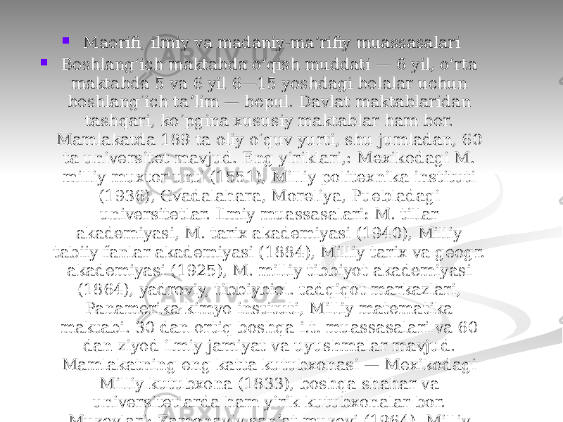  Maorifi, ilmiy va madaniy-maʼrifiy muassasalari  Boshlangʻich maktabda oʻqish muddati — 6 yil, oʻrta maktabda 5 va 6 yil 6—15 yoshdagi bolalar uchun boshlangʻich taʼlim — bepul. Davlat maktablaridan tashqari, koʻpgina xususiy maktablar ham bor. Mamlakatda 189 ta oliy oʻquv yurti, shu jumladan, 60 ta universitet mavjud. Eng yiriklari,: Mexikodagi M. milliy muxtor unti (1551), Milliy politexnika instituti (1936), Gvadalahara, Moreliya, Puebladagi universitetlar. Ilmiy muassasalari: M. tillar akademiyasi, M. tarix akademiyasi (1940), Milliy tabiiy fanlar akademiyasi (1884), Milliy tarix va geogr. akademiyasi (1925), M. milliy tibbiyot akademiyasi (1864), yadroviy, tibbiybiol. tadqiqot markazlari, Panamerika kimyo instituti, Milliy matematika maktabi. 30 dan ortiq boshqa i.t. muassasalari va 60 dan ziyod ilmiy jamiyat va uyushmalar mavjud. Mamlakatning eng katta kutubxonasi — Mexikodagi Milliy kutubxona (1833), boshqa shahar va universitetlarda ham yirik kutubxonalar bor. Muzeylari: Zamonaviy sanʼat muzeyi (1964), Milliy antropologiya muzeyi (1825), Milliy tarix muzeyi (1825), Sankarlos rangtasvir va haykaltaroshlik galereyasi (1785) va boshqa 