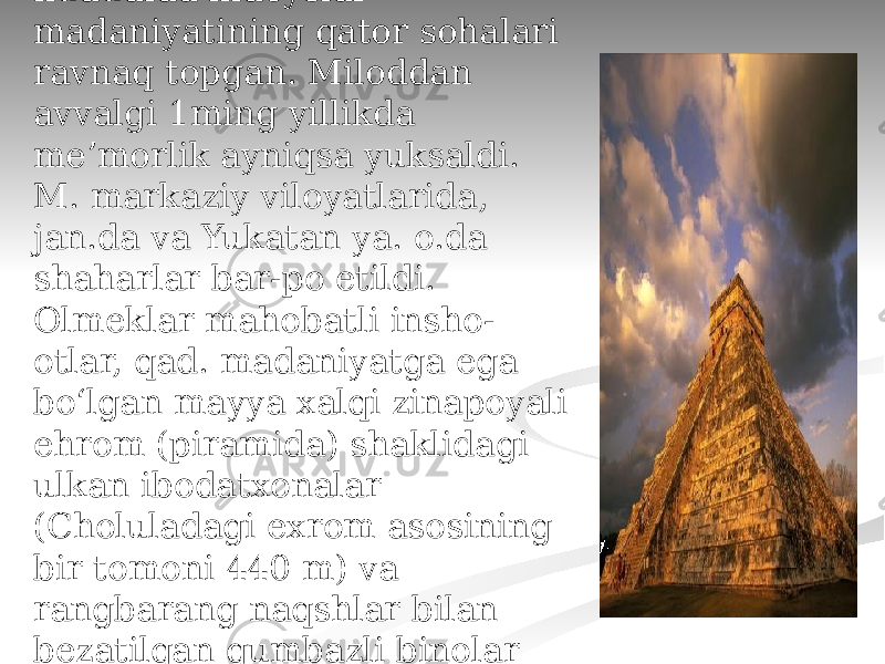 Meʼmorligi Qad. davrda (16-asrgacha) M. hududida indeyslar madaniyatining qator sohalari ravnaq topgan. Miloddan avvalgi 1ming yillikda meʼmorlik ayniqsa yuksaldi. M. markaziy viloyatlarida, jan.da va Yukatan ya. o.da shaharlar bar-po etildi. Olmeklar mahobatli insho- otlar, qad. madaniyatga ega boʻlgan mayya xalqi zinapoyali ehrom (piramida) shaklidagi ulkan ibodatxonalar (Choluladagi exrom asosining bir tomoni 440 m) va rangbarang naqshlar bilan bezatilgan gumbazli binolar qurishgan. 