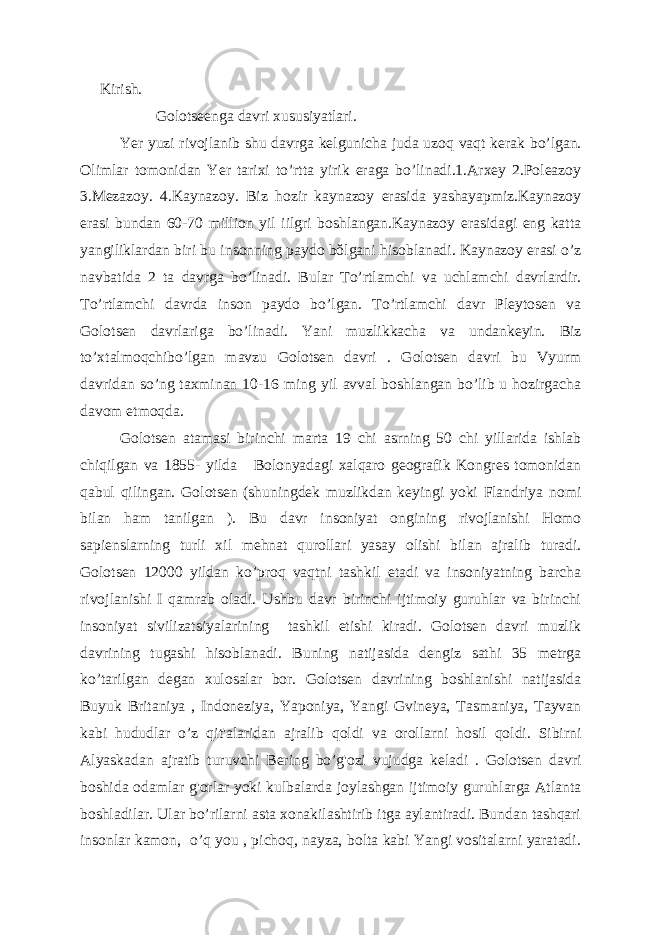  Kirish. Golotseenga davri xususiyatlari. Yer yuzi rivojlanib shu davrga kelgunicha juda uzoq vaqt kerak bo’lgan. Olimlar tomonidan Yer tarixi to’rtta yirik eraga bo’linadi.1.Arxey 2.Poleazoy 3.Mezazoy. 4.Kaynazoy. Biz hozir kaynazoy erasida yashayapmiz.Kaynazoy erasi bundan 60-70 million yil iilgri boshlangan.Kaynazoy erasidagi eng katta yangiliklardan biri bu insonning paydo bŏlgani hisoblanadi. Kaynazoy erasi o’z navbatida 2 ta davrga bo’linadi. Bular To’rtlamchi va uchlamchi davrlardir. To’rtlamchi davrda inson paydo bo’lgan. To’rtlamchi davr Pleytosen va Golotsen davrlariga bo’linadi. Yani muzlikkacha va undankeyin. Biz to’xtalmoqchibo’lgan mavzu Golotsen davri . Golotsen davri bu Vyurm davridan so’ng taxminan 10-16 ming yil avval boshlangan bo’lib u hozirgacha davom etmoqda. Golotsen atamasi birinchi marta 19 chi asrning 50 chi yillarida ishlab chiqilgan va 1855- yilda Bolonyadagi xalqaro geografik Kongres tomonidan qabul qilingan. Golotsen (shuningdek muzlikdan keyingi yoki Flandriya nomi bilan ham tanilgan ). Bu davr insoniyat ongining rivojlanishi Homo sapienslarning turli xil mehnat qurollari yasay olishi bilan ajralib turadi. Golotsen 12000 yildan ko’proq vaqtni tashkil etadi va insoniyatning barcha rivojlanishi I qamrab oladi. Ushbu davr birinchi ijtimoiy guruhlar va birinchi insoniyat sivilizatsiyalarining tashkil etishi kiradi. Golotsen davri muzlik davrining tugashi hisoblanadi. Buning natijasida dengiz sathi 35 metrga ko’tarilgan degan xulosalar bor. Golotsen davrining boshlanishi natijasida Buyuk Britaniya , Indoneziya, Yaponiya, Yangi Gvineya, Tasmaniya, Tayvan kabi hududlar o’z qit&#39;alaridan ajralib qoldi va orollarni hosil qoldi. Sibirni Alyaskadan ajratib turuvchi Bering bo’g&#39;ozi vujudga keladi . Golotsen davri boshida odamlar g&#39;orlar yoki kulbalarda joylashgan ijtimoiy guruhlarga Atlanta boshladilar. Ular bo’rilarni asta xonakilashtirib itga aylantiradi. Bundan tashqari insonlar kamon, o’q you , pichoq, nayza, bolta kabi Yangi vositalarni yaratadi. 