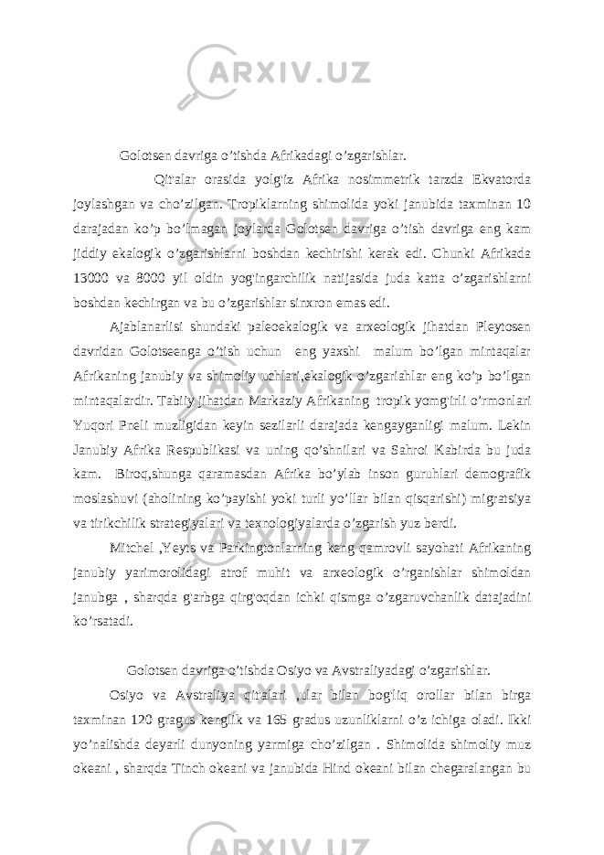  Golotsen davriga o’tishda Afrikadagi o’zgarishlar. Qit&#39;alar orasida yolg&#39;iz Afrika nosimmetrik tarzda Ekvatorda joylashgan va cho’zilgan. Tropiklarning shimolida yoki janubida taxminan 10 darajadan ko’p bo’lmagan joylarda Golotsen davriga o’tish davriga eng kam jiddiy ekalogik o’zgarishlarni boshdan kechirishi kerak edi. Chunki Afrikada 13000 va 8000 yil oldin yog&#39;ingarchilik natijasida juda katta o’zgarishlarni boshdan kechirgan va bu o’zgarishlar sinxron emas edi. Ajablanarlisi shundaki paleoekalogik va arxeologik jihatdan Pleytosen davridan Golotseenga o’tish uchun eng yaxshi malum bo’lgan mintaqalar Afrikaning janubiy va shimoliy uchlari,ekalogik o’zgariahlar eng ko’p bo’lgan mintaqalardir. Tabiiy jihatdan Markaziy Afrikaning tropik yomg&#39;irli o’rmonlari Yuqori Pneli muzligidan keyin sezilarli darajada kengayganligi malum. Lekin Janubiy Afrika Respublikasi va uning qo’shnilari va Sahroi Kabirda bu juda kam. Biroq,shunga qaramasdan Afrika bo’ylab inson guruhlari demografik moslashuvi (aholining ko’payishi yoki turli yo’llar bilan qisqarishi) migratsiya va tirikchilik strategiyalari va texnologiyalarda o’zgarish yuz berdi. Mitchel ,Yeyts va Parkingtonlarning keng qamrovli sayohati Afrikaning janubiy yarimorolidagi atrof muhit va arxeologik o’rganishlar shimoldan janubga , sharqda g&#39;arbga qirg&#39;oqdan ichki qismga o’zgaruvchanlik datajadini ko’rsatadi. Golotsen davriga o’tishda Osiyo va Avstraliyadagi o’zgarishlar. Osiyo va Avstraliya qit&#39;alari ,ular bilan bog&#39;liq orollar bilan birga taxminan 120 gragus kenglik va 165 gradus uzunliklarni o’z ichiga oladi. Ikki yo’nalishda deyarli dunyoning yarmiga cho’zilgan . Shimolida shimoliy muz okeani , sharqda Tinch okeani va janubida Hind okeani bilan chegaralangan bu 