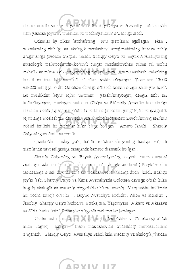 ulkan quruqlik va suv maydoni hatto Sharqiy Osiyo va Avstraliya mintaqasida ham yashash joylari , muhitlari va madaniyatlarini o’z ichiga oladi. Odamlar by ulkan lanshaftning turli qismlarini egallagan ekan , odamlarning zichligi va ekalogik moslashuvi atrof-muhitning bunday ruhiy o’zgarishiga javoban o’zgarib turadi. Sharqiy Osiyo va Buyuk Avstraliyaning arxeologik malumotlarida ko’rinib turgan moslashuvchan xilma xil muhit mahally va mintaqaviy o’zgarishning natijasi emas . Ammo yashash joylarining tabiati va tarqalishi vaqt o’tishi bilan keskin o’zgargan. Taxminan 13000 va8000 ming yil oldin Golotsen davriga o’tishda keskin o’zgarishlar yuz berdi. Bu muzlikdan keyin iqlim umuman yaxshilanayotgan, dengiz sathi tez ko’tarilayotgan, muzlagan hududlar (Osiyo va Shimoliy Amerika hududlariga nisbatan kichik ) qisqargan o’simlik va fauna jamoalari yangi iqlim va geografik rejimlarga moslashgan davr edi. Ba&#39;zi hududlarda sutemizuvchilarning sezilarli nobud bo’lishi bu o’tishlar bilan birga bo’lgan . Ammo Janubi - Sharqiy Osiyoning mo’tadil va tropik qismlarida bunday yo’q bo’lib ketishlar dunyoning boshqa ko’plab qismlarida qayt etilganiga qaraganda kamroq dramatik bo’lgan . Sharqiy Osiyoning va Buyuk Avstraliyaning, deyarli butun dunyoni egallagan odamlar (shu jumladan eng muhim dengiz orollarni ) Pleytotsendan Golotsenga o’tish davrida turli xil moslashuvchanliklarga duch keldi. Boshqa joylar kabi Sharqiy Osiyo va Katta Avstraliyada Golotsen davriga o’tish bilan bog&#39;liq ekalogik va madaniy o’zgarishlar biroz noaniq. Biroq ushbu bo’limda bir necha taniqli olimlar , Buyuk Avstraliya hududini Allen va Kershou , Janubiy -Sharqiy Osiyo hududini Pookajorn, Yaponiyani Aikenz va Akazava va Sibir hududlarini Powerslar o’rganib malumotlar jamlagan. Ushbu hududlarda olimlar atrof-muhit o’zgarishlari va Golotsenga o’tish bilan bog&#39;liq bo’lgan inson moslashuvlari o’rtasidagi munosabatlarni o’rganadi. Sharqiy Osiyo Avstraliya Sahul kabi madaniy va ekalogik jihatdan 