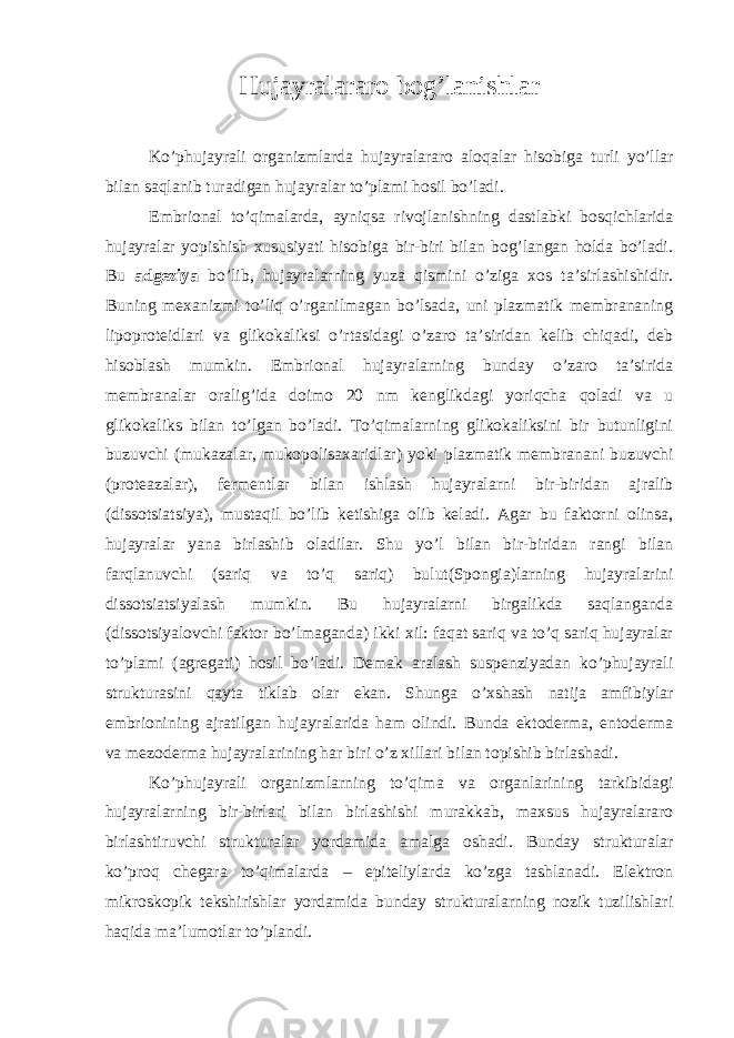 Hujayralararo bog’lanishlar Ko’phujayrali organizmlarda hujayralararo aloqalar hisobiga turli yo’llar bilan saqlanib turadigan hujayralar to’plami hosil bo’ladi. Embrional to’qimalarda, ayniqsa rivojlanishning dastlabki bosqichlarida hujayralar yopishish xususiyati hisobiga bir-biri bilan bog’langan holda bo’ladi. Bu adgeziya bo’lib, hujayralarning yuza qismini o’ziga xos ta’sirlashishidir. Buning mexanizmi to’liq o’rganilmagan bo’lsada, uni plazmatik membrananing lipoproteidlari va glikokaliksi o’rtasidagi o’zaro ta’siridan kelib chiqadi, deb hisoblash mumkin. Embrional hujayralarning bunday o’zaro ta’sirida membranalar oralig’ida doimo 20 nm kenglikdagi yoriqcha qoladi va u glikokaliks bilan to’lgan bo’ladi. To’qimalarning glikokaliksini bir butunligini buzuvchi (mukazalar, mukopolisaxaridlar) yoki plazmatik membranani buzuvchi (proteazalar), fermentlar bilan ishlash hujayralarni bir-biridan ajralib (dissotsiatsiya), mustaqil bo’lib ketishiga olib keladi. Agar bu faktorni olinsa, hujayralar yana birlashib oladilar. Shu yo’l bilan bir-biridan rangi bilan farqlanuvchi (sariq va to’q sariq) bulut(Spongia)larning hujayralarini dissotsiatsiyalash mumkin. Bu hujayralarni birgalikda saqlanganda (dissotsiyalovchi faktor bo’lmaganda) ikki xil: faqat sariq va to’q sariq hujayralar to’plami (agregati) hosil bo’ladi. Demak aralash suspenziyadan ko’phujayrali strukturasini qayta tiklab olar ekan. Shunga o’xshash natija amfibiylar embrionining ajratilgan hujayralarida ham olindi. Bunda ektoderma, entoderma va mezoderma hujayralarining har biri o’z xillari bilan topishib birlashadi. Ko’phujayrali organizmlarning to’qima va organlarining tarkibidagi hujayralarning bir-birlari bilan birlashishi murakkab, maxsus hujayralararo birlashtiruvchi strukturalar yordamida amalga oshadi. Bunday strukturalar ko’proq chegara to’qimalarda – epiteliylarda ko’zga tashlanadi. Elektron mikroskopik tekshirishlar yordamida bunday strukturalarning nozik tuzilishlari haqida ma’lumotlar to’plandi. 