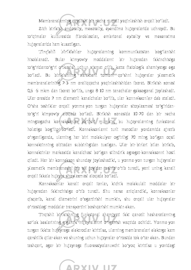 Membranalarning quyilishi bir necha nuqtali yaqinlashish orqali bo’ladi. Zich birikish endoteliy, mezoteliy, ependima hujayralarida uchraydi. Bu to’qimalar kulturasida fibroblastlar, embrional epiteliy va mezenxima hujayralarida ham kuzatilgan. Tirqishli birikishlar hujayralarning kommunikatsion bog’lanishi hisoblanadi. Bular kimyoviy moddalarni bir hujaradan ikkinchisiga to’g’ridanto’g’ri o’tkazish uchun xizmat qilib, katta fiziologik ahamiyatga ega bo’ladi. Bu birikishning xarakterli tomoni qo’shni hujayralar plazmatik membranalarining 2-3 nm oraliqqacha yaqinlashishidan iborat. Birikish zonasi 0,5 -5 mkm dan iborat bo’lib, unga 8-10 nm tanachalar geksogonal joylashadi. Ular orasida 2 nm diametrli kanalchalar bo’lib, ular konneksonlar deb ataladi. O’sha teshiklar orqali yonma-yon turgan hujayralar sitoplazmasi to’g’ridan- to’g’ri kimyoviy aloqada bo’ladi. Birikish zonasida 10-20 dan bir necha mingtagacha konneksonlar bo’lishi mumkin, bu hujayralarning funksional holatiga bog’liq bo’ladi. Konneksonlarni turli metodlar yordamida ajratib o’rganilganda, ularning har biri molekulyar og’irligi 20 ming bo’lgan oqsil konnektinning oltitadan subbirligidan tuzilgan. Ular bir-birlari bilan birikib, konnektinlar markazida kanalchasi bo’lgan silindrik agregat-konneksonni hosil qiladi. Har bir konnekson shunday joylashadiki, u yonma-yon turgan hujayralar plazmatik membranasini bir xil joyidan teshib o’tib turadi, yani uning kanali orqali ikkala hujayra sitoplazmasi aloqada bo’ladi. Konneksonlar kanali orqali ionlar, kichik molekulali moddalar bir hujayradan ikkinchisiga o’tib turadi. Shu narsa aniqlandiki, konneksonlar qisqarib, kanal diametrini o’zgartirishi mumkin, shu orqali ular hujayralar o’rtasidagi moddalar transportini boshqarishi mumkin ekan. Tirqishli birikishning funksional ahamiyati ikki qanotli hasharotlarning so’lak bezlarining gigantik hujayralarini o’rganish vaqtida ochildi. Yonma-yon turgan ikkita hujayraga elektrodlar kiritilsa, ularning membranalari elektrga kam qarshilik qilar ekan va shuning uchun hujayralar o’rtasida tok o’tar ekan. Bundan tashqari, agar bir hujayraga fluoressiyalanuvchi bo’yoq kiritilsa u yonidagi 