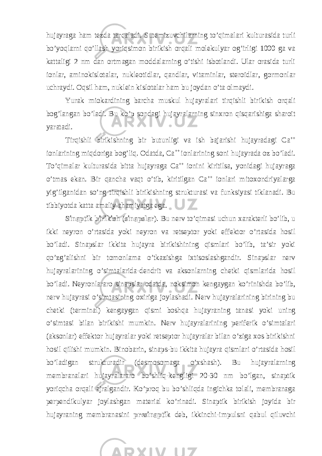 hujayraga ham tezda tarqaladi. Sutemizuvchilarning to’qimalari kulturasida turli bo’yoqlarni qo’llash yoriqsimon birikish orqali molekulyar og’irligi 1000 ga va kattaligi 2 nm dan ortmagan moddalarning o’tishi isbotlandi. Ular orasida turli ionlar, aminokislotalar, nukleotidlar, qandlar, vitaminlar, steroidlar, gormonlar uchraydi. Oqsil ham, nuklein kislotalar ham bu joydan o’ta olmaydi. Yurak miokardining barcha muskul hujayralari tirqishli birikish orqali bog’langan bo’ladi. Bu ko’p sondagi hujayralarning sinxron qisqarishiga sharoit yaratadi. Tirqishli birikishning bir butunligi va ish bajarishi hujayradagi Ca ++ ionlarining miqdoriga bog’liq. Odatda, Ca ++ ionlarining soni hujayrada oz bo’ladi. To’qimalar kulturasida bitta hujayraga Ca ++ ionini kiritilsa, yonidagi hujayraga o’tmas ekan. Bir qancha vaqt o’tib, kiritilgan Ca ++ ionlari mitoxondriyalarga yig’ilganidan so’ng tirqishli birikishning strukturasi va funksiyasi tiklanadi. Bu tibbiyotda katta amaliy ahamiyatga ega. Sinaptik birikish ( sinapslar ). Bu nerv to’qimasi uchun xarakterli bo’lib, u ikki neyron o’rtasida yoki neyron va retseptor yoki effektor o’rtasida hosil bo’ladi. Sinapslar ikkita hujayra birikishining qismlari bo’lib, ta’sir yoki qo’zg’alishni bir tomonlama o’tkazishga ixtisoslashgandir. Sinapslar nerv hujayralarining o’simtalarida-dendrit va aksonlarning chetki qismlarida hosil bo’ladi. Neyronlararo sinapslar odatda, noksimon kengaygan ko’rinishda bo’lib, nerv hujayrasi o’simtasining oxiriga joylashadi. Nerv hujayralarining birining bu chetki (terminal) kengaygan qismi boshqa hujayraning tanasi yoki uning o’simtasi bilan birikishi mumkin. Nerv hujayralarining periferik o’simtalari (aksonlar) effektor hujayralar yoki retseptor hujayralar bilan o’ziga xos birikishni hosil qilishi mumkin. Binobarin, sinaps-bu ikkita hujayra qismlari o’rtasida hosil bo’ladigan strukturadir (desmosomaga o’xshash). Bu hujayralarning membranalari hujayralararo bo’shliq-kengligi 20-30 nm bo’lgan, sinaptik yoriqcha orqali ajralgandir. Ko’proq bu bo’shliqda ingichka tolali, membranaga perpendikulyar joylashgan material ko’rinadi. Sinaptik birikish joyida bir hujayraning membranasini presinaptik deb, ikkinchi-impulsni qabul qiluvchi 