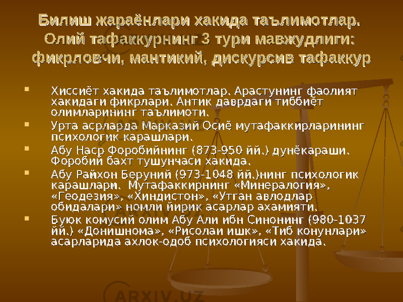 Билиш жараёнлари хакида таълимотлар. Билиш жараёнлари хакида таълимотлар. Олий тафаккурнинг 3 тури мавжудлиги: Олий тафаккурнинг 3 тури мавжудлиги: фикрловчи, мантикий, дискурсив тафаккурфикрловчи, мантикий, дискурсив тафаккур  Хиссиёт хакида таълимотлар. Арастунинг фаолият Хиссиёт хакида таълимотлар. Арастунинг фаолият хакидаги фикрлари. хакидаги фикрлари. Антик даврдаги тиббиёт Антик даврдаги тиббиёт олимларининг таълимоти.олимларининг таълимоти.  Урта асрларда Марказий Осиё мутафаккирларининг Урта асрларда Марказий Осиё мутафаккирларининг психологик карашлари.психологик карашлари.  Абу Наср Форобийнинг (873-950 йй.) дунёкараши. Абу Наср Форобийнинг (873-950 йй.) дунёкараши. Форобий бахт тушунчаси хакида. Форобий бахт тушунчаси хакида.  Абу Райхон Беруний (973-1048 йй.)нинг психологик Абу Райхон Беруний (973-1048 йй.)нинг психологик карашлари. Мутафаккирнинг «Минералогия», карашлари. Мутафаккирнинг «Минералогия», «Геодезия», «Хиндистон», «Утган авлодлар «Геодезия», «Хиндистон», «Утган авлодлар обидалари» номли йирик асарлар ахамияти.обидалари» номли йирик асарлар ахамияти.  Буюк комусий олим Абу Али ибн Синонинг (980-1037 Буюк комусий олим Абу Али ибн Синонинг (980-1037 йй.) «Донишнома», «Рисолаи ишк», «Тиб конунлари» йй.) «Донишнома», «Рисолаи ишк», «Тиб конунлари» асарларида ахлок-одоб психологияси хакида.асарларида ахлок-одоб психологияси хакида. 