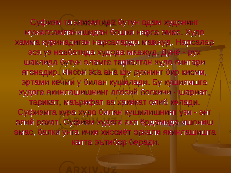 Суфизм таълиомтида бутун одам худонинг Суфизм таълиомтида бутун одам худонинг мужассамланишидан бошка нарса эмас. Худо мужассамланишидан бошка нарса эмас. Худо хамма куринадиган нарсаларда мавжуд. Нарсалар хамма куринадиган нарсаларда мавжуд. Нарсалар эса уз навбатида худода мавжуд. Дунё - рух эса уз навбатида худода мавжуд. Дунё - рух шаклида бутун оламга таркалган худо сингари шаклида бутун оламга таркалган худо сингари ягонадир. Инсон эса ана шу рухнинг бир кисми, ягонадир. Инсон эса ана шу рухнинг бир кисми, эртами кечми у билан кушилади. Бу кушилишга эртами кечми у билан кушилади. Бу кушилишга худога якинлашишнинг асосий боскичи - шариат, худога якинлашишнинг асосий боскичи - шариат, тарикат, маърифат ва хакикат олиб келади. тарикат, маърифат ва хакикат олиб келади. Суфизмга кура худо билан кушилишнинг узи - энг Суфизмга кура худо билан кушилишнинг узи - энг олий рохат. Суфизм худога акл ёрдамида ишониш олий рохат. Суфизм худога акл ёрдамида ишониш эмас, балки унга ички хиссиёт оркали якинлашишга эмас, балки унга ички хиссиёт оркали якинлашишга катта эътибор беради.катта эътибор беради. 