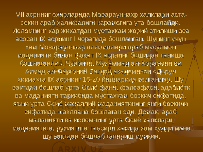 VII асрнинг охирларида Моварауннахр халклари аста-VII асрнинг охирларида Моварауннахр халклари аста- секин араб халифалиги карамогига ута бошлайди. секин араб халифалиги карамогига ута бошлайди. Исломнинг хар жихатдан мустахкам жорий этилиши эса Исломнинг хар жихатдан мустахкам жорий этилиши эса асосан IX асрнинг I чорагида бошланган. Шунинг учун асосан IX асрнинг I чорагида бошланган. Шунинг учун хам Моварауннахр алломалари араб мусулмон хам Моварауннахр алломалари араб мусулмон маданияти билан факат IX асрнинг бошидан таниша маданияти билан факат IX асрнинг бошидан таниша бошлаганлар. Чунончи, Мухаммад ал-Хоразмий ва бошлаганлар. Чунончи, Мухаммад ал-Хоразмий ва Ахмад ал-Фаргоний Багдод академияси «Дорул Ахмад ал-Фаргоний Багдод академияси «Дорул хикма»га IX асрнинг 16-20 йилларида келганлар. Шу хикма»га IX асрнинг 16-20 йилларида келганлар. Шу вактдан бошлаб урта Осиё фани, фалсафаси, адабиёти вактдан бошлаб урта Осиё фани, фалсафаси, адабиёти ва маданияти таркибида мустахкам боскич сифатида, ва маданияти таркибида мустахкам боскич сифатида, яъни урта Осиё махаллий маданиятининг янги боскичи яъни урта Осиё махаллий маданиятининг янги боскичи сифатида шакллана бошлаган эди. Демак, араб сифатида шакллана бошлаган эди. Демак, араб маланияти ва исломнинг урта Осиё халклари маланияти ва исломнинг урта Осиё халклари маданиятига, рухиятига таъсири хакида хам худди мана маданиятига, рухиятига таъсири хакида хам худди мана шу вактдан бошлаб гапириш мумкин. шу вактдан бошлаб гапириш мумкин. 