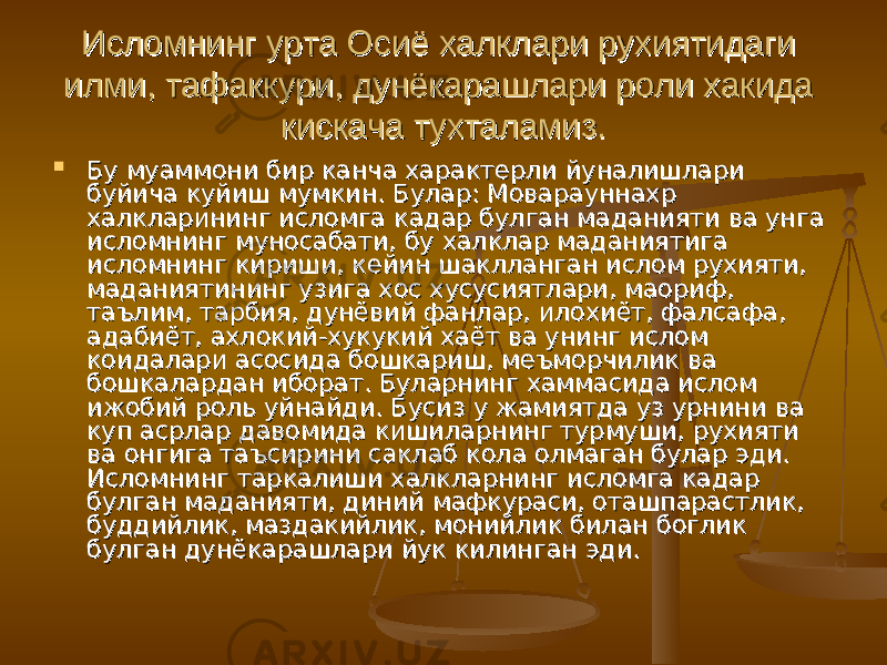 Исломнинг урта Осиё халклари рухиятидаги Исломнинг урта Осиё халклари рухиятидаги илми, тафаккури, дунёкарашлари роли хакида илми, тафаккури, дунёкарашлари роли хакида кискача тухталамиз.кискача тухталамиз.  Бу муаммони бир канча характерли йуналишлари Бу муаммони бир канча характерли йуналишлари буйича куйиш мумкин. Булар: Моварауннахр буйича куйиш мумкин. Булар: Моварауннахр халкларининг исломга кадар булган маданияти ва унга халкларининг исломга кадар булган маданияти ва унга исломнинг муносабати, бу халклар маданиятига исломнинг муносабати, бу халклар маданиятига исломнинг кириши, кейин шаклланган ислом рухияти, исломнинг кириши, кейин шаклланган ислом рухияти, маданиятининг узига хос хусусиятлари, маориф, маданиятининг узига хос хусусиятлари, маориф, таълим, тарбия, дунёвий фанлар, илохиёт, фалсафа, таълим, тарбия, дунёвий фанлар, илохиёт, фалсафа, адабиёт, ахлокий-хукукий хаёт ва унинг ислом адабиёт, ахлокий-хукукий хаёт ва унинг ислом коидалари асосида бошкариш, меъморчилик ва коидалари асосида бошкариш, меъморчилик ва бошкалардан иборат. Буларнинг хаммасида ислом бошкалардан иборат. Буларнинг хаммасида ислом ижобий роль уйнайди. Бусиз у жамиятда уз урнини ва ижобий роль уйнайди. Бусиз у жамиятда уз урнини ва куп асрлар давомида кишиларнинг турмуши, рухияти куп асрлар давомида кишиларнинг турмуши, рухияти ва онгига таъсирини саклаб кола олмаган булар эди. ва онгига таъсирини саклаб кола олмаган булар эди. Исломнинг таркалиши халкларнинг исломга кадар Исломнинг таркалиши халкларнинг исломга кадар булган маданияти, диний мафкураси, оташпарастлик, булган маданияти, диний мафкураси, оташпарастлик, буддийлик, маздакийлик, монийлик билан боглик буддийлик, маздакийлик, монийлик билан боглик булган дунёкарашлари йук килинган эди.булган дунёкарашлари йук килинган эди. 