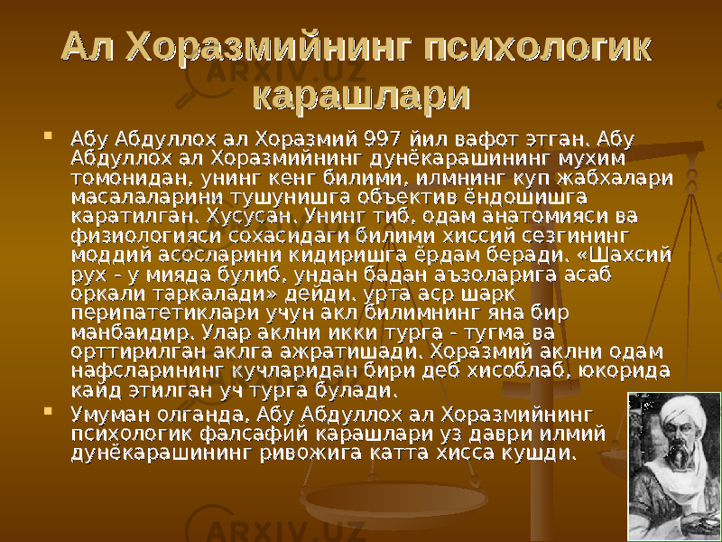 Ал Хоразмийнинг психологик Ал Хоразмийнинг психологик карашларикарашлари  Абу Абдуллох ал Хоразмий 997 йил вафот этган. Абу Абу Абдуллох ал Хоразмий 997 йил вафот этган. Абу Абдуллох ал Хоразмийнинг дунёкарашининг мухим Абдуллох ал Хоразмийнинг дунёкарашининг мухим томонидан, унинг кенг билими, илмнинг куп жабхалари томонидан, унинг кенг билими, илмнинг куп жабхалари масалаларини тушунишга объектив ёндошишга масалаларини тушунишга объектив ёндошишга каратилган. Хусусан. Унинг тиб, одам анатомияси ва каратилган. Хусусан. Унинг тиб, одам анатомияси ва физиологияси сохасидаги билими хиссий сезгининг физиологияси сохасидаги билими хиссий сезгининг моддий асосларини кидиришга ёрдам беради. «Шахсий моддий асосларини кидиришга ёрдам беради. «Шахсий рух - у мияда булиб, ундан бадан аъзоларига асаб рух - у мияда булиб, ундан бадан аъзоларига асаб оркали таркалади» дейди. урта аср шарк оркали таркалади» дейди. урта аср шарк перипатетиклари учун акл билимнинг яна бир перипатетиклари учун акл билимнинг яна бир манбаидир. Улар аклни икки турга - тугма ва манбаидир. Улар аклни икки турга - тугма ва орттирилган аклга ажратишади. Хоразмий аклни одам орттирилган аклга ажратишади. Хоразмий аклни одам нафсларининг кучларидан бири деб хисоблаб, юкорида нафсларининг кучларидан бири деб хисоблаб, юкорида кайд этилган уч турга булади.кайд этилган уч турга булади.  Умуман олганда, Абу Абдуллох ал Хоразмийнинг Умуман олганда, Абу Абдуллох ал Хоразмийнинг психологик фалсафий карашлари уз даври илмий психологик фалсафий карашлари уз даври илмий дунёкарашининг ривожига катта хисса кушди.дунёкарашининг ривожига катта хисса кушди. 