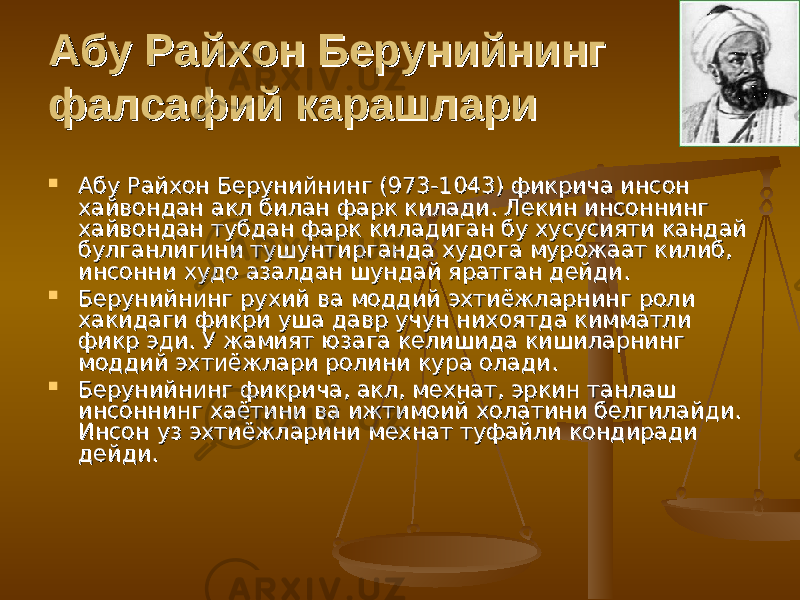 Абу Райхон Берунийнинг Абу Райхон Берунийнинг фалсафий карашларифалсафий карашлари  Абу Райхон Берунийнинг (973-1043) фикрича инсон Абу Райхон Берунийнинг (973-1043) фикрича инсон хайвондан акл билан фарк килади. Лекин инсоннинг хайвондан акл билан фарк килади. Лекин инсоннинг хайвондан тубдан фарк киладиган бу хусусияти кандай хайвондан тубдан фарк киладиган бу хусусияти кандай булганлигини тушунтирганда худога мурожаат килиб, булганлигини тушунтирганда худога мурожаат килиб, инсонни худо азалдан шундай яратган дейди. инсонни худо азалдан шундай яратган дейди.  Берунийнинг рухий ва моддий эхтиёжларнинг роли Берунийнинг рухий ва моддий эхтиёжларнинг роли хакидаги фикри уша давр учун нихоятда кимматли хакидаги фикри уша давр учун нихоятда кимматли фикр эди. У жамият юзага келишида кишиларнинг фикр эди. У жамият юзага келишида кишиларнинг моддий эхтиёжлари ролини кура олади. моддий эхтиёжлари ролини кура олади.  Берунийнинг фикрича, акл, мехнат, эркин танлаш Берунийнинг фикрича, акл, мехнат, эркин танлаш инсоннинг хаётини ва ижтимоий холатини белгилайди. инсоннинг хаётини ва ижтимоий холатини белгилайди. Инсон уз эхтиёжларини мехнат туфайли кондиради Инсон уз эхтиёжларини мехнат туфайли кондиради дейди.дейди. 