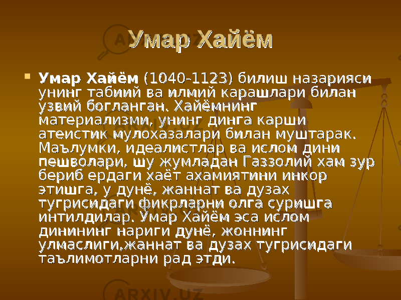 Умар ХайёмУмар Хайём  Умар ХайёмУмар Хайём (1040-1123) билиш назарияси (1040-1123) билиш назарияси унинг табиий ва илмий карашлари билан унинг табиий ва илмий карашлари билан узвий богланган. Хайёмнинг узвий богланган. Хайёмнинг материализми, унинг динга карши материализми, унинг динга карши атеистик мулохазалари билан муштарак. атеистик мулохазалари билан муштарак. Маълумки, идеалистлар ва ислом дини Маълумки, идеалистлар ва ислом дини пешволари, шу жумладан Газзолий хам зур пешволари, шу жумладан Газзолий хам зур бериб ердаги хаёт ахамиятини инкор бериб ердаги хаёт ахамиятини инкор этишга, у дунё, жаннат ва дузах этишга, у дунё, жаннат ва дузах тугрисидаги фикрларни олга суришга тугрисидаги фикрларни олга суришга интилдилар. Умар Хайём эса ислом интилдилар. Умар Хайём эса ислом динининг нариги дунё, жоннинг динининг нариги дунё, жоннинг улмаслиги,жаннат ва дузах тугрисидаги улмаслиги,жаннат ва дузах тугрисидаги таълимотларни рад этди.таълимотларни рад этди. 