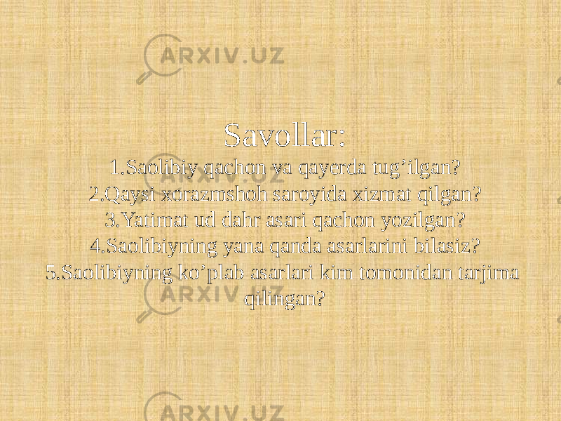 Savollar: 1.Saolibiy qachon va qayerda tug’ilgan? 2.Qaysi xorazmshoh saroyida xizmat qilgan? 3.Yatimat ud dahr asari qachon yozilgan? 4.Saolibiyning yana qanda asarlarini bilasiz? 5.Saolibiyning ko’plab asarlari kim tomonidan tarjima qilingan? 