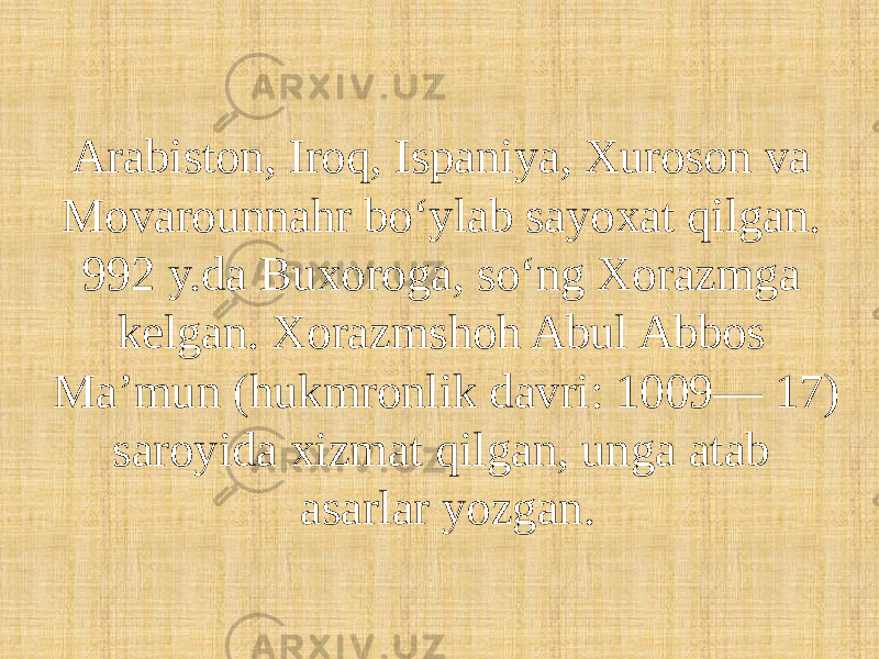 Arabiston, Iroq, Ispaniya, Xuroson va Movarounnahr boʻylab sayoxat qilgan. 992 y.da Buxoroga, soʻng Xorazmga kelgan. Xorazmshoh Abul Abbos Maʼmun (hukmronlik davri: 1009— 17) saroyida xizmat qilgan, unga atab asarlar yozgan. 