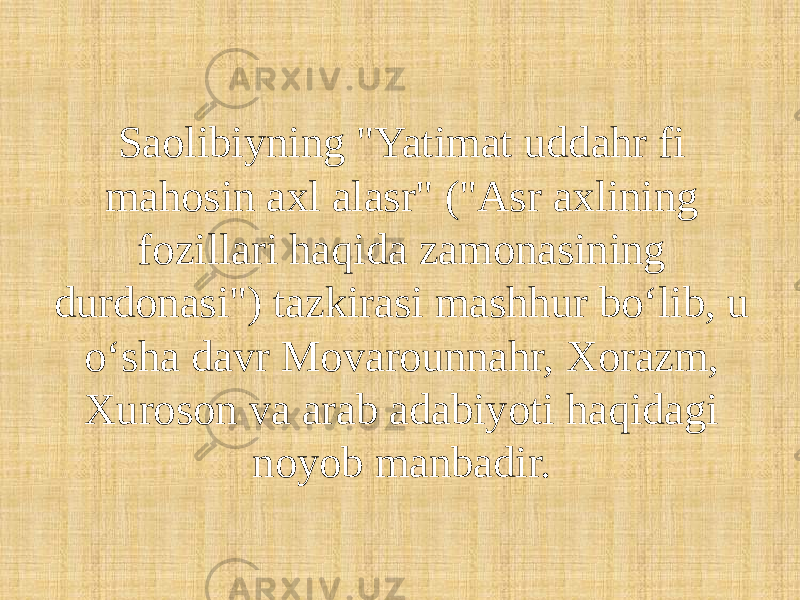 Saolibiyning &#34;Yatimat uddahr fi mahosin axl alasr&#34; (&#34;Asr axlining fozillari haqida zamonasining durdonasi&#34;) tazkirasi mashhur boʻlib, u oʻsha davr Movarounnahr, Xorazm, Xuroson va arab adabiyoti haqidagi noyob manbadir.  