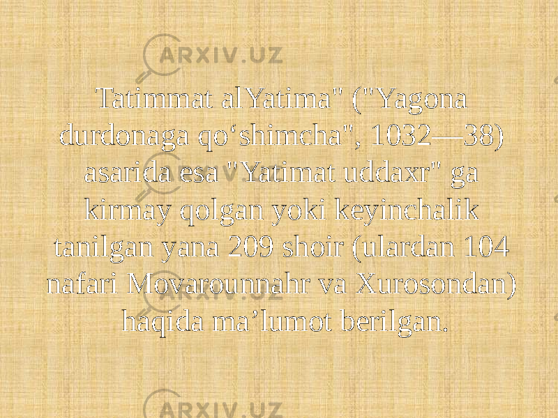 Tatimmat alYatima&#34; (&#34;Yagona durdonaga qoʻshimcha&#34;, 1032—38) asarida esa &#34;Yatimat uddaxr&#34; ga kirmay qolgan yoki keyinchalik tanilgan yana 209 shoir (ulardan 104 nafari Movarounnahr va Xurosondan) haqida maʼlumot berilgan. 