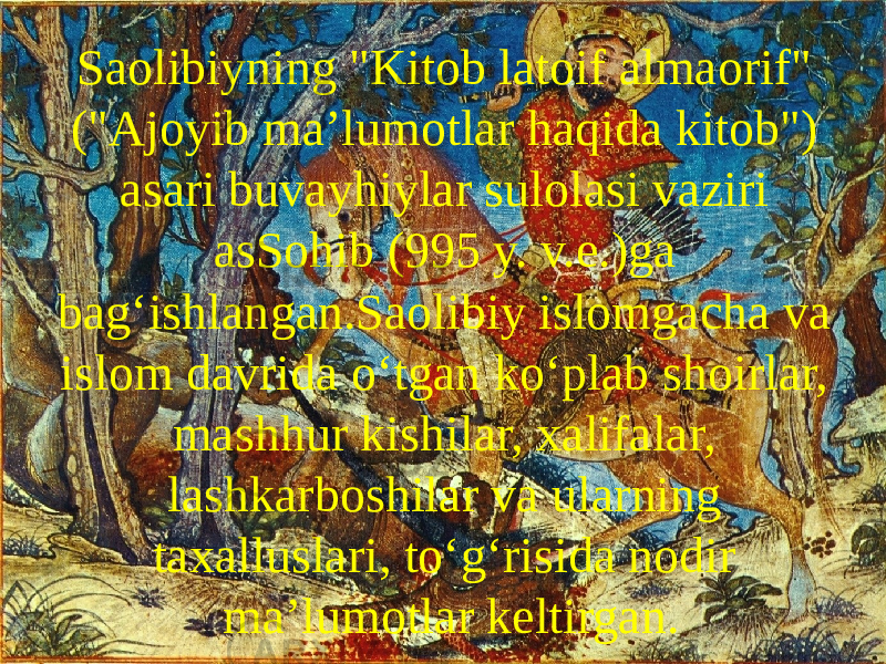 Saolibiyning &#34;Kitob latoif almaorif&#34; (&#34;Ajoyib maʼlumotlar haqida kitob&#34;) asari buvayhiylar sulolasi vaziri asSohib (995 y. v.e.)ga bagʻishlangan.Saolibiy islomgacha va islom davrida oʻtgan koʻplab shoirlar, mashhur kishilar, xalifalar, lashkarboshilar va ularning taxalluslari, toʻgʻrisida nodir maʼlumotlar keltirgan. 