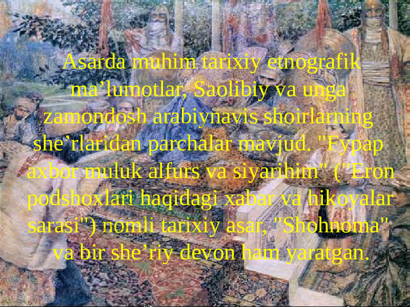   Asarda muhim tarixiy etnografik maʼlumotlar, Saolibiy va unga zamondosh arabiynavis shoirlarning sheʼrlaridan parchalar mavjud. &#34;Fypap axbor muluk alfurs va siyarihim&#34; (&#34;Eron podshoxlari haqidagi xabar va hikoyalar sarasi&#34;) nomli tarixiy asar, &#34;Shohnoma&#34; va bir sheʼriy devon ham yaratgan. 