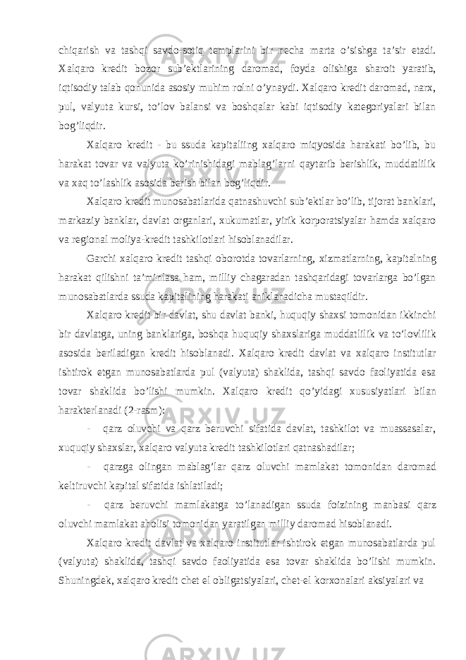 chiqarish va tashqi savdo-sotiq templarini bir necha marta o’sishga ta’sir etadi. Xalqaro kredit bozor sub’ektlarining daromad, foyda olishiga sharoit yaratib, iqtisodiy talab qonunida asosiy muhim rolni o’ynaydi. Xalqaro kredit daromad, narx, pul, valyuta kursi, to’lov balansi va boshqalar kabi iqtisodiy kategoriyalari bilan bog’liqdir. Xalqaro kredit - bu ssuda kapitaliing xalqaro miqyosida harakati bo’lib, bu harakat tovar va valyuta ko’rinishidagi mablag’larni qaytarib berishlik, muddatlilik va xaq to’lashlik asosida berish bilan bog’liqdir. Xalqaro kredit munosabatlarida qatnashuvchi sub’ektlar bo’lib, tijorat banklari, markaziy banklar, davlat organlari, xukumatlar, yirik korporatsiyalar hamda xalqaro va regional moliya-kredit tashkilotlari hisoblanadilar. Garchi xalqaro kredit tashqi oborotda tovarlarning, xizmatlarning, kapitalning harakat qilishni ta’minlasa ham, milliy chagaradan tashqaridagi tovarlarga bo’lgan munosabatlarda ssuda kapitalining harakati aniklanadicha mustaqildir. Xalqaro kredit bir davlat, shu davlat banki, huquqiy shaxsi tomonidan ikkinchi bir davlatga, uning banklariga, boshqa huquqiy shaxslariga muddatlilik va to’lovlilik asosida beriladigan kredit hisoblanadi. Xalqaro kredit davlat va xalqaro institutlar ishtirok etgan munosabatlarda pul (valyuta) shaklida, tashqi savdo faoliyatida esa tovar shaklida bo’lishi mumkin. Xalqaro kredit qo’yidagi xususiyatlari bilan harakterlanadi (2-rasm): - qarz oluvchi va qarz beruvchi sifatida davlat, tashkilot va muassasalar, xuquqiy shaxslar, xalqaro valyuta kredit tashkilotlari qatnashadilar; - qarzga olingan mablag’lar qarz oluvchi mamlakat tomonidan daromad keltiruvchi kapital sifatida ishlatiladi; - qarz beruvchi mamlakatga to’lanadigan ssuda foizining manbasi qarz oluvchi mamlakat aholisi tomonidan yaratilgan milliy daromad hisoblanadi. Xalqaro kredit davlat va xalqaro institutlar ishtirok etgan munosabatlarda pul (valyuta) shaklida, tashqi savdo faoliyatida esa tovar shaklida bo’lishi mumkin. Shuningdek, xalqaro kredit chet el obligatsiyalari, chet-el korxonalari aksiyalari va 