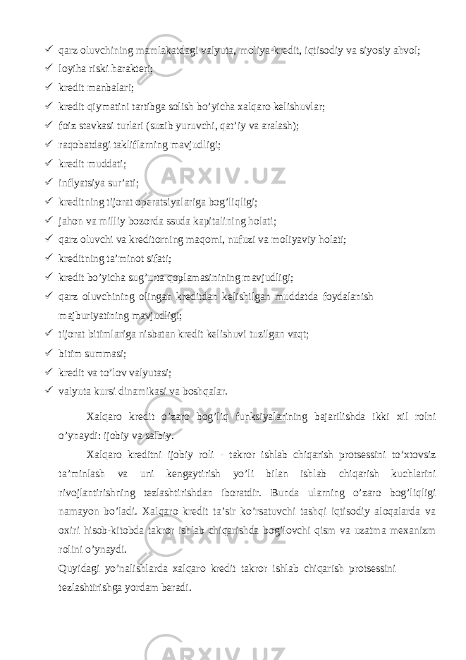  qarz oluvchining mamlakatdagi valyuta, moliya-kredit, iqtisodiy va siyosiy ahvol;  loyiha riski harakteri;  kredit manbalari;  kredit qiymatini tartibga solish bo’yicha xalqaro kelishuvlar;  foiz stavkasi turlari (suzib yuruvchi, qat’iy va aralash);  raqobatdagi takliflarning mavjudligi;  kredit muddati;  inflyatsiya sur’ati;  kreditning tijorat operatsiyalariga bog’liqligi;  jahon va milliy bozorda ssuda kapitalining holati;  qarz oluvchi va kreditorning maqomi, nufuzi va moliyaviy holati;  kreditning ta’minot sifati;  kredit bo’yicha sug’urta qoplamasinining mavjudligi;  qarz oluvchining olingan kreditdan kelishilgan muddatda foydalanish majburiyatining mavjudligi;  tijorat bitimlariga nisbatan kredit kelishuvi tuzilgan vaqt;  bitim summasi;  kredit va to’lov valyutasi;  valyuta kursi dinamikasi va boshqalar. Xalqaro kredit o’zaro bog’liq funksiyalarining bajarilishda ikki xil rolni o’ynaydi: ijobiy va salbiy. Xalqaro kreditni ijobiy roli - takror ishlab chiqarish protsessini to’xtovsiz ta’minlash va uni kengaytirish yo’li bilan ishlab chiqarish kuchlarini rivojlantirishning tezlashtirishdan iboratdir. Bunda ularning o’zaro bog’liqligi namayon bo’ladi. Xalqaro kredit ta’sir ko’rsatuvchi tashqi iqtisodiy aloqalarda va oxiri hisob-kitobda takror ishlab chiqarishda bog’lovchi qism va uzatma mexanizm rolini o’ynaydi. Quyidagi yo’nalishlarda xalqaro kredit takror ishlab chiqarish protsessini tezlashtirishga yordam beradi. 