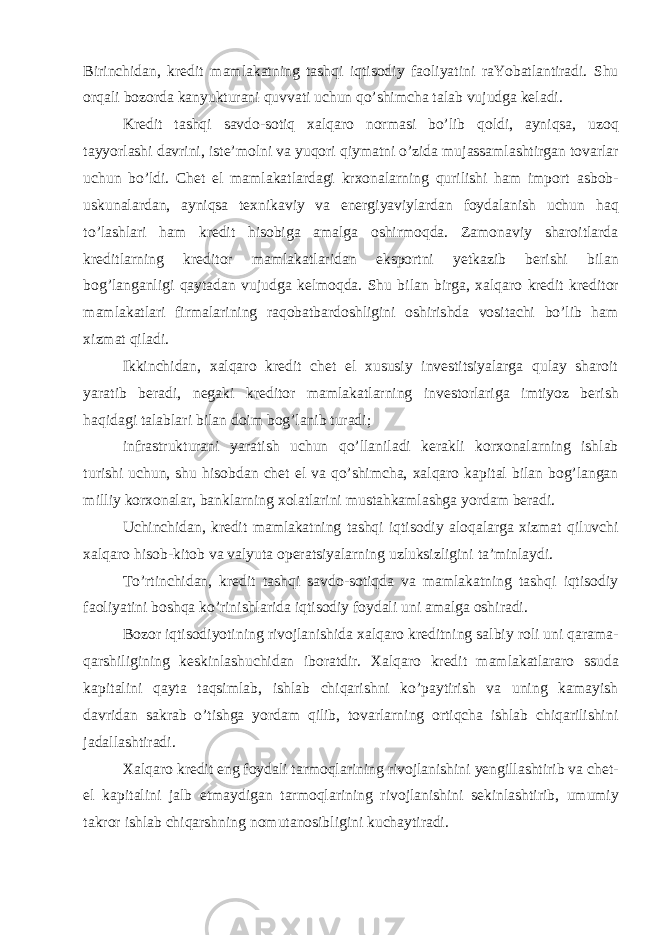 Birinchidan, kredit mamlakatning tashqi iqtisodiy faoliyatini raYobatlantiradi. Shu orqali bozorda kanyukturani quvvati uchun qo’shimcha talab vujudga keladi. Kredit tashqi savdo-sotiq xalqaro normasi bo’lib qoldi, ayniqsa, uzoq tayyorlashi davrini, iste’molni va yuqori qiymatni o’zida mujassamlashtirgan tovarlar uchun bo’ldi. Chet el mamlakatlardagi krxonalarning qurilishi ham import asbob- uskunalardan, ayniqsa texnikaviy va energiyaviylardan foydalanish uchun haq to’lashlari ham kredit hisobiga amalga oshirmoqda. Zamonaviy sharoitlarda kreditlarning kreditor mamlakatlaridan eksportni yetkazib berishi bilan bog’langanligi qaytadan vujudga kelmoqda. Shu bilan birga, xalqaro kredit kreditor mamlakatlari firmalarining raqobatbardoshligini oshirishda vositachi bo’lib ham xizmat qiladi. Ikkinchidan, xalqaro kredit chet el xususiy investitsiyalarga qulay sharoit yaratib beradi, negaki kreditor mamlakatlarning investorlariga imtiyoz berish haqidagi talablari bilan doim bog’lanib turadi; infrastrukturani yaratish uchun qo’llaniladi kerakli korxonalarning ishlab turishi uchun, shu hisobdan chet el va qo’shimcha, xalqaro kapital bilan bog’langan milliy korxonalar, banklarning xolatlarini mustahkamlashga yordam beradi. Uchinchidan, kredit mamlakatning tashqi iqtisodiy aloqalarga xizmat qiluvchi xalqaro hisob-kitob va valyuta operatsiyalarning uzluksizligini ta’minlaydi. To’rtinchidan, kredit tashqi savdo-sotiqda va mamlakatning tashqi iqtisodiy faoliyatini boshqa ko’rinishlarida iqtisodiy foydali uni amalga oshiradi. Bozor iqtisodiyotining rivojlanishida xalqaro kreditning salbiy roli uni qarama- qarshiligining keskinlashuchidan iboratdir. Xalqaro kredit mamlakatlararo ssuda kapitalini qayta taqsimlab, ishlab chiqarishni ko’paytirish va uning kamayish davridan sakrab o’tishga yordam qilib, tovarlarning ortiqcha ishlab chiqarilishini jadallashtiradi. Xalqaro kredit eng foydali tarmoqlarining rivojlanishini yengillashtirib va chet- el kapitalini jalb etmaydigan tarmoqlarining rivojlanishini sekinlashtirib, umumiy takror ishlab chiqarshning nomutanosibligini kuchaytiradi. 