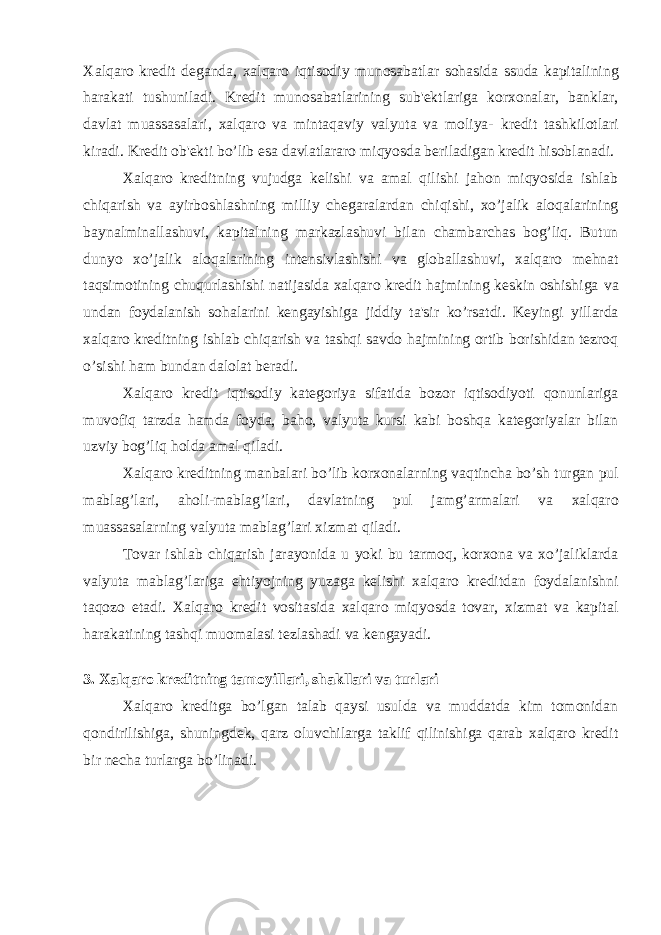 Xalqaro kredit deganda, xalqaro iqtisodiy munosabatlar sohasida ssuda kapitalining harakati tushuniladi. Kredit munosabatlarining sub&#39;ektlariga korxonalar, banklar, davlat muassasalari, xalqaro va mintaqaviy valyuta va moliya- kredit tashkilotlari kiradi. Kredit ob&#39;ekti bo’lib esa davlatlararo miqyosda beriladigan kredit hisoblanadi. Xalqaro kreditning vujudga kelishi va amal qilishi jahon miqyosida ishlab chiqarish va ayirboshlashning milliy chegaralardan chiqishi, xo’jalik aloqalarining baynalminallashuvi, kapitalning markazlashuvi bilan chambarchas bog’liq. Butun dunyo xo’jalik aloqalarining intensivlashishi va globallashuvi, xalqaro mehnat taqsimotining chuqurlashishi natijasida xalqaro kredit hajmining keskin oshishiga va undan foydalanish sohalarini kengayishiga jiddiy ta&#39;sir ko’rsatdi. Keyingi yillarda xalqaro kreditning ishlab chiqarish va tashqi savdo hajmining ortib borishidan tezroq o’sishi ham bundan dalolat beradi. Xalqaro kredit iqtisodiy kategoriya sifatida bozor iqtisodiyoti qonunlariga muvofiq tarzda hamda foyda, baho, valyuta kursi kabi boshqa kategoriyalar bilan uzviy bog’liq holda amal qiladi. Xalqaro kreditning manbalari bo’lib korxonalarning vaqtincha bo’sh turgan pul mablag’lari, aholi-mablag’lari, davlatning pul jamg’armalari va xalqaro muassasalarning valyuta mablag’lari xizmat qiladi. Tovar ishlab chiqarish jarayonida u yoki bu tarmoq, korxona va xo’jaliklarda valyuta mablag’lariga ehtiyojning yuzaga kelishi xalqaro kreditdan foydalanishni taqozo etadi. Xalqaro kredit vositasida xalqaro miqyosda tovar, xizmat va kapital harakatining tashqi muomalasi tezlashadi va kengayadi. 3. Xalqaro kreditning tamoyillari, shakllari va turlari Xalqaro kreditga bo’lgan talab qaysi usulda va muddatda kim tomonidan qondirilishiga, shuningdek, qarz oluvchilarga taklif qilinishiga qarab xalqaro kredit bir necha turlarga bo’linadi. 