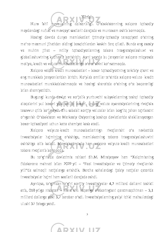 Kirish Kurs ishi mavzusining dolzarbligi . O’zbekistonning xalqaro iqtisodiy maydondagi nufuzi va mavqeyi sezilarli darajada va muntazam oshib bormoqda. Hozirgi davrda dunyo mamlakatlari ijtimoiy-iqtisodiy taraqqiyoti o’zining ma’no-mazmuni jihatidan oldingi bosqichlardan keskin farq qiladi. Bunda eng asosiy va muhim jihat – milliy iqtisodiyotlarning tobora integratsiyalashuvi va globallashuvining kuchayib borishidir. Ayni paytda bu jarayonlar xalqaro miqyosda moliya, kredit va valuta munosabatlariga o’z ta’sirini ko’rsatmoqda. Xalqaro valuta-kredit munosabatlari – bozor iqtisodiyotining tarkibiy qismi va eng murakkab jarayonlaridan biridir. Ko’plab omillar ta’sirida xalqaro valuta- kredit munosabatlari murakkablashmoqda va hozirgi sharoitda o’zining o’ta beqarorligi bilan ahamiyatlidir. Bugungi kunda davlat va xo’jalik yurituvchi subyektlarning tashqi iqtisodiy aloqalarini pul bozori yoki valuta bozori, undagi valuta operatsiyalarining rivojisiz tasavvur qilib bo’lmaydi. Shu sababli xorijiy valutalar bilan bog’liq jahon tajribasini o’rganish O’zbekiston va Markaziy Osiyoning boshqa davlatlarida shakllanayotgan bozor iqtisodiyoti uchun katta ahamiyat kasb etadi. Xalqaro valyuta-kredit munosabatlarinign rivojlanishi o’z navbatida investitsiyalar hajmining o’sishiga, mamlakatning toboro integratsiyalashuvini oshishiga olib keladi. Mamlakatimizda ham xalqaro valyuta-kredit munosabatlari tobora rivojlanib bormoqda. Bu to’g’risida davlatimiz rahbari Sh.M. Mirziyoyev ham “Xalqimizning fidokorona mehnati bilan 2022-yil – “Faol investitsiyalar va ijtimoiy rivojlanish yili”da salmoqli natijalarga erishdik. Barcha sohalardagi ijobiy natijalar qatorida investitsiyalar hajmi ham sezilarli darajada oshdi. Ayniqsa, to’g’ridan-to’g’ri xorijiy investitsiyalar 4,2 milliard dollarni tashkil etib, 018-yilga nisbatan – mana shu raqamga eʼtiboringizni qaratmoqchiman – 3,1 milliard dollarga yoki 3,7 barobar o’sdi. Investitsiyalarning yalpi ichki mahsulotdagi ulushi 37 foizga yetdi. 2 