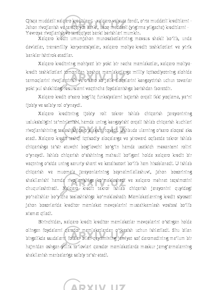 Qisqa muddatli xalqaro kreditlarni - xalqaro valyuta fondi, o’rta muddatli kreditlarni - Jahon rivojlanish va taraqqiyot banki, uzoq muddatli (yigirma yilgacha) kreditlarni - Yevropa rivojlanish va taraqqiyot banki berishlari mumkin. Xalqaro kredit umumjahon munosabatlarining maxsus shakli bo’lib, unda davlatlar, transmilliy korporatsiyalar, xalqaro moliya-kredit tashkilotlari va yirik banklar ishtirok etadilar. Xalqaro kreditning mohiyati bir yoki bir necha mamlakatlar, xalqaro moliya- kredit tashkilotlari tomonidan boshqa mamlakatlarga milliy iqtisodiyotning alohida tarmoqlarini rivojlantirish va o’zaro xo’jalik aloqalarini kengaytirish uchun tovarlar yoki pul shaklidagi resurslarni vaqtincha foydalanishga berishdan iboratdir. Xalqaro kredit o’zaro bog’liq funksiyalarni bajarish orqali ikki yoqlama, ya’ni ijobiy va salbiy rol o’ynaydi. Xalqaro kreditning ijobiy roli takror ishlab chiqarish jarayonining uzluksizligini ta’minlanishi hamda uning kengayishi orqali ishlab chiqarish kuchlari rivojlanishining tezlashishida o’z aksini topadi. Ushbuda ularning o’zaro aloqasi aks etadi. Xalqaro kredit tashqi iqtisodiy aloqalarga va pirovard oqibatda takror ishlab chiqarishga ta’sir etuvchi bog’lovchi bo’g’in hamda uzatkich mexanizmi rolini o’ynaydi. Ishlab chiqarish o’sishining mahsuli bo’lgani holda xalqaro kredit bir vaqtning o’zida uning zaruriy sharti va katalizatori bo’lib ham hisoblanadi. U ishlab chiqarish va muomala jarayonlarining baynalmilallashuvi, jahon bozorining shakllanishi hamda rivojlanishiga ko’maklashadi va xalqaro mehnat taqsimotini chuqurlashtiradi. Xalqaro kredit takror ishlab chiqarish jarayonini quyidagi yo’nalishlar bo’yicha tezlashishiga ko’maklashadi: Mamlakatlarning kredit siyosati jahon bozorlarida kreditor mamlakat mavqelarini mustahkamlash vositasi bo’lib xizmat qiladi. Birinchidan, xalqaro kredit kreditor mamlakatlar mavqelarini o’stirgan holda olingan foydalarni qarzdor mamlakatlardan o’tkazish uchun ishlatiladi. Shu bilan birgalikda ssudalarni foizlar bilan qaytimining jamiyat sof daromadining ma’lum bir hajmidan oshgan yillik to’lovlari qarzdor mamlakatlarda mazkur jamg’armalarning shakllanish manbalariga salbiy ta’sir etadi. 