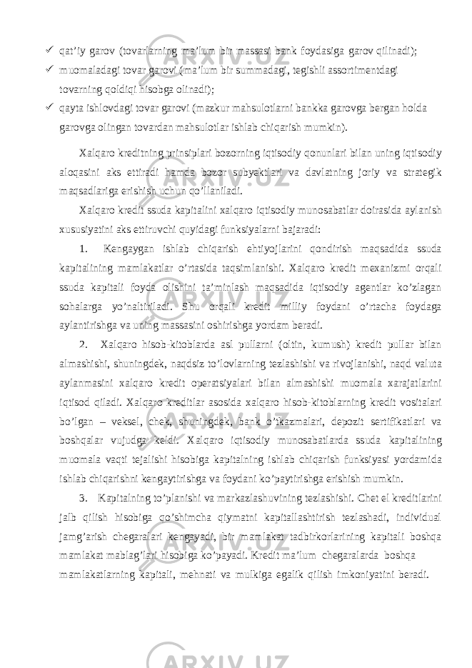  qat’iy garov (tovarlarning ma’lum bir massasi bank foydasiga garov qilinadi);  muomaladagi tovar garovi (ma’lum bir summadagi, tegishli assortimentdagi tovarning qoldiqi hisobga olinadi);  qayta ishlovdagi tovar garovi (mazkur mahsulotlarni bankka garovga bergan holda garovga olingan tovardan mahsulotlar ishlab chiqarish mumkin). Xalqaro kreditning prinsiplari bozorning iqtisodiy qonunlari bilan uning iqtisodiy aloqasini aks ettiradi hamda bozor subyektlari va davlatning joriy va strategik maqsadlariga erishish uchun qo’llaniladi. Xalqaro kredit ssuda kapitalini xalqaro iqtisodiy munosabatlar doirasida aylanish xususiyatini aks ettiruvchi quyidagi funksiyalarni bajaradi: 1. Kengaygan ishlab chiqarish ehtiyojlarini qondirish maqsadida ssuda kapitalining mamlakatlar o’rtasida taqsimlanishi. Xalqaro kredit mexanizmi orqali ssuda kapitali foyda olishini ta’minlash maqsadida iqtisodiy agentlar ko’zlagan sohalarga yo’naltiriladi. Shu orqali kredit milliy foydani o’rtacha foydaga aylantirishga va uning massasini oshirishga yordam beradi. 2. Xalqaro hisob-kitoblarda asl pullarni (oltin, kumush) kredit pullar bilan almashishi, shuningdek, naqdsiz to’lovlarning tezlashishi va rivojlanishi, naqd valuta aylanmasini xalqaro kredit operatsiyalari bilan almashishi muomala xarajatlarini iqtisod qiladi. Xalqaro kreditlar asosida xalqaro hisob-kitoblarning kredit vositalari bo’lgan – veksel, chek, shuningdek, bank o’tkazmalari, depozit sertifikatlari va boshqalar vujudga keldi. Xalqaro iqtisodiy munosabatlarda ssuda kapitalining muomala vaqti tejalishi hisobiga kapitalning ishlab chiqarish funksiyasi yordamida ishlab chiqarishni kengaytirishga va foydani ko’paytirishga erishish mumkin. 3. Kapitalning to’planishi va markazlashuvining tezlashishi. Chet el kreditlarini jalb qilish hisobiga qo’shimcha qiymatni kapitallashtirish tezlashadi, individual jamg’arish chegaralari kengayadi, bir mamlakat tadbirkorlarining kapitali boshqa mamlakat mablag’lari hisobiga ko’payadi. Kredit ma’lum chegaralarda boshqa mamlakatlarning kapitali, mehnati va mulkiga egalik qilish imkoniyatini beradi. 