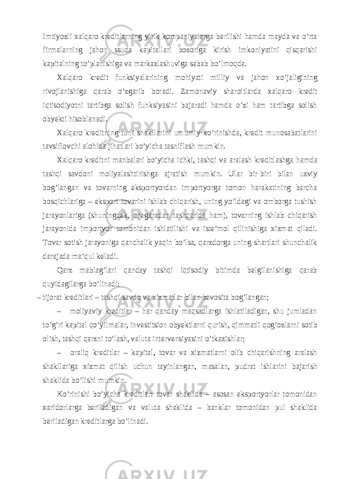 Imtiyozli xalqaro kreditlarning yirik kompaniyalarga berilishi hamda mayda va o’rta firmalarning jahon ssuda kapitallari bozoriga kirish imkoniyatini qisqarishi kapitalning to’planishiga va markazlashuviga sabab bo’lmoqda. Xalqaro kredit funksiyalarining mohiyati milliy va jahon xo’jaligining rivojlanishiga qarab o’zgarib boradi. Zamonaviy sharoitlarda xalqaro kredit iqtisodiyotni tartibga solish funksiyasini bajaradi hamda o’zi ham tartibga solish obyekti hisoblanadi. Xalqaro kreditning turli shakllarini umumiy ko’rinishda, kredit munosabatlarini tavsiflovchi alohida jihatlari bo’yicha tasniflash mumkin. Xalqaro kreditni manbalari bo’yicha ichki, tashqi va aralash kreditlashga hamda tashqi savdoni moliyalashtirishga ajratish mumkin. Ular bir-biri bilan uzviy bog’langan va tovarning eksportyordan importyorga tomon harakatining barcha bosqichlariga – eksport tovarini ishlab chiqarish, uning yo’ldagi va omborga tushish jarayonlariga (shuningdek, chegaradan tashqarida ham), tovarning ishlab chiqarish jarayonida importyor tomonidan ishlatilishi va iste’mol qilinishiga xizmat qiladi. Tovar sotish jarayoniga qanchalik yaqin bo’lsa, qarzdorga uning shartlari shunchalik darajada ma’qul keladi. Qarz mablag’lari qanday tashqi iqtisodiy bitimda belgilanishiga qarab quyidagilarga bo’linadi: – tijorat kreditlari – tashqi savdo va xizmatlar bilan bevosita bog’langan; – moliyaviy kreditlar – har qanday maqsadlarga ishlatiladigan, shu jumladan to’g’ri kapital qo’yilmalar, investitsion obyektlarni qurish, qimmatli qog’ozlarni sotib olish, tashqi qarzni to’lash, valuta intervensiyasini o’tkazishlar; – oraliq kreditlar – kapital, tovar va xizmatlarni olib chiqarishning aralash shakllariga xizmat qilish uchun tayinlangan, masalan, pudrat ishlarini bajarish shaklida bo’lishi mumkin. Ko’rinishi bo’yicha kreditlar: tovar shaklida – asosan eksportyorlar tomonidan xaridorlarga beriladigan va valuta shaklida – banklar tomonidan pul shaklida beriladigan kreditlarga bo’linadi. 