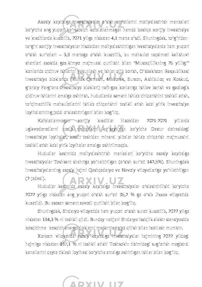 Asosiy kapitalga investitsiyalar o’sish sur’atlarini moliyalastirish manbalari bo’yicha eng yuqori ko’rsatkich kafolatlanmagan hamda boshqa xorijiy investitsiya va kreditlarda kuzatilib, 2021 yilga nisbatan 4,1 marta o’sdi. Shuningdek, to’g’ridan- to’g’ri xorijiy investitsiyalar hisobidan moliyalashtirilgan ivestitsiyalarda ham yuqori o’sish sur’atlari – 3,6 martaga o’sish kuzatilib, bu mahsulot taqsimoti kelishuvi shartlari asosida gaz-kimyo majmuasi qurilishi bilan “Mustaqillikning 25 yilligi” konlarida qidiruv ishlarini yakunlash va ishlar olib borish, O’zbekiston Respublikasi investitsiya bloklarida (Kultak-Qamashi, Muborak, Surxon, Ashibuloq va Koskud, g’arbiy Farg’ona investitsiya bloklari) neft-gaz konlariga ishlov berish va geologik qidiruv ishlarini amalga oshirish, hududlarda sement ishlab chiqarishini tashkil etish, to’qimachilik mahsulotlarini ishlab chiqarishni tashkil etish kabi yirik investitsiya loyihalarining jadal o’zlashtirilgani bilan bog’liq. Kafolatlanmagan xorijiy kreditlar hisobidan 2021-2021 yillarda uglevodorodlarni qazib chiqarishni ko’paytirish bo’yicha Dastur doirasidagi investitsiya loyihalar, basalt toshidan mineral plitalar ishlab chiqarish majmuasini tashkil etish kabi yirik loyihalar amalga oshirilmoqda. Hududlar kesimida moliyalashtirish manbalari bo’yicha asosiy kapitalga investitsiyalar Toshkent shahriga yo’naltirilgan (o’sish sur’ati 142,5%). Shuningdek investitsiyalarning asosiy hajmi Qashqadaryo va Navoiy viloyatlariga yo’nlatirilgan (2-jadval). Hududlar kesimida asosiy kapitalga investitsiyalar o’zlashtirilishi bo’yicha 2022 yilga nisbatan eng yuqori o’sish sur’ati 95,2 % ga o’sib Jizzax viloyatida kuzatildi. Bu asosan sement zavodi qurilishi bilan bog’liq. Shuningdek, Sirdaryo viloyatida ham yuqori o’sish surati kuzatilib, 2022 yilga nisbatan 194,3 % ni tashkil qildi. Bunday natijani Sirdaryo issiqlik elektr stansiyasida bosqichma- bosqich energobloklarni modernizatsiya qilish bilan izohlash mumkin. Xorazm viloyatida asosiy kapitalga investitsiyalar hajmining 2022 yildagi hajmiga nisbatan 167,1 % ni tashkil etishi Toshsokin tizimidagi sug’orish magistral kanallarini qayta tiklash loyihasi bo’yicha amalga oshirilgan ishlar bilan bog’liq. 