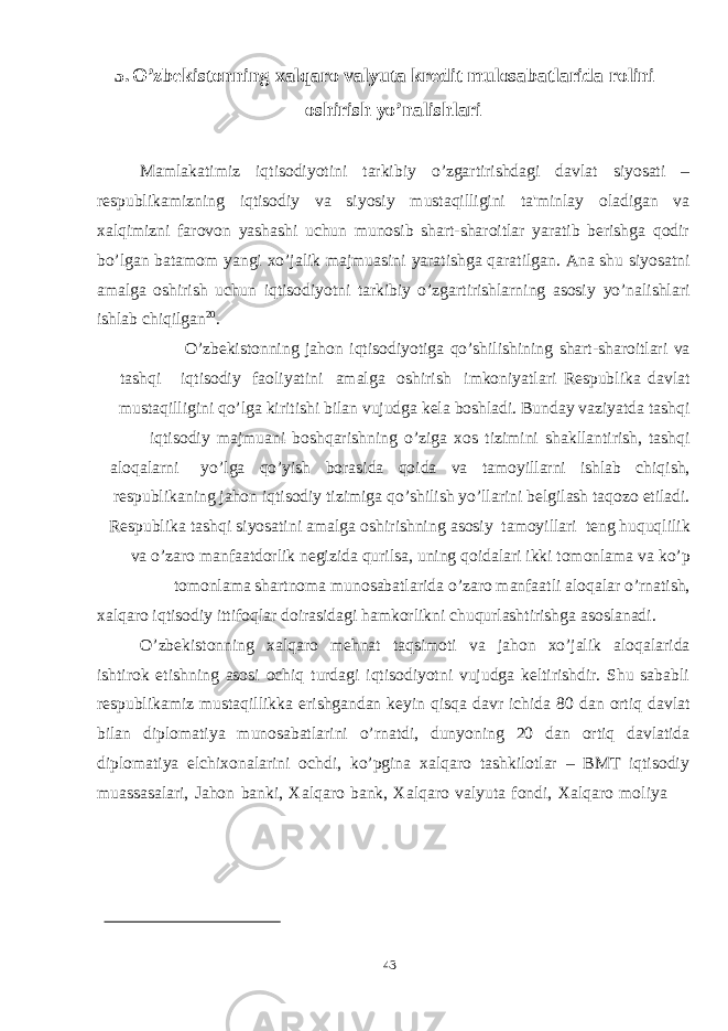 435. O’zbekistonning xalqaro valyuta kredit mulosabatlarida rolini oshirish yo’nalishlari Mamlakatimiz iqtisodiyotini tarkibiy o’zgartirishdagi davlat siyosati – respublikamizning iqtisodiy va siyosiy mustaqilligini ta&#39;minlay oladigan va xalqimizni farovon yashashi uchun munosib shart-sharoitlar yaratib berishga qodir bo’lgan batamom yangi xo’jalik majmuasini yaratishga qaratilgan. Ana shu siyosatni amalga oshirish uchun iqtisodiyotni tarkibiy o’zgartirishlarning asosiy yo’nalishlari ishlab chiqilgan 20 . O’zbekistonning jahon iqtisodiyotiga qo’shilishining shart-sharoitlari va tashqi iqtisodiy faoliyatini amalga oshirish imkoniyatlari Respublika davlat mustaqilligini qo’lga kiritishi bilan vujudga kela boshladi. Bunday vaziyatda tashqi iqtisodiy majmuani boshqarishning o’ziga xos tizimini shakllantirish, tashqi aloqalarni yo’lga qo’yish borasida qoida va tamoyillarni ishlab chiqish, respublikaning jahon iqtisodiy tizimiga qo’shilish yo’llarini belgilash taqozo etiladi. Respublika tashqi siyosatini amalga oshirishning asosiy tamoyillari teng huquqlilik va o’zaro manfaatdorlik negizida qurilsa, uning qoidalari ikki tomonlama va ko’p tomonlama shartnoma munosabatlarida o’zaro manfaatli aloqalar o’rnatish, xalqaro iqtisodiy ittifoqlar doirasidagi hamkorlikni chuqurlashtirishga asoslanadi. O’zbekistonning xalqaro mehnat taqsimoti va jahon xo’jalik aloqalarida ishtirok etishning asosi ochiq turdagi iqtisodiyotni vujudga keltirishdir. Shu sababli respublikamiz mustaqillikka erishgandan keyin qisqa davr ichida 80 dan ortiq davlat bilan diplomatiya munosabatlarini o’rnatdi, dunyoning 20 dan ortiq davlatida diplomatiya elchixonalarini ochdi, ko’pgina xalqaro tashkilotlar – BMТ iqtisodiy muassasalari, Jahon banki, Хalqaro bank, Хalqaro valyuta fondi, Хalqaro moliya 