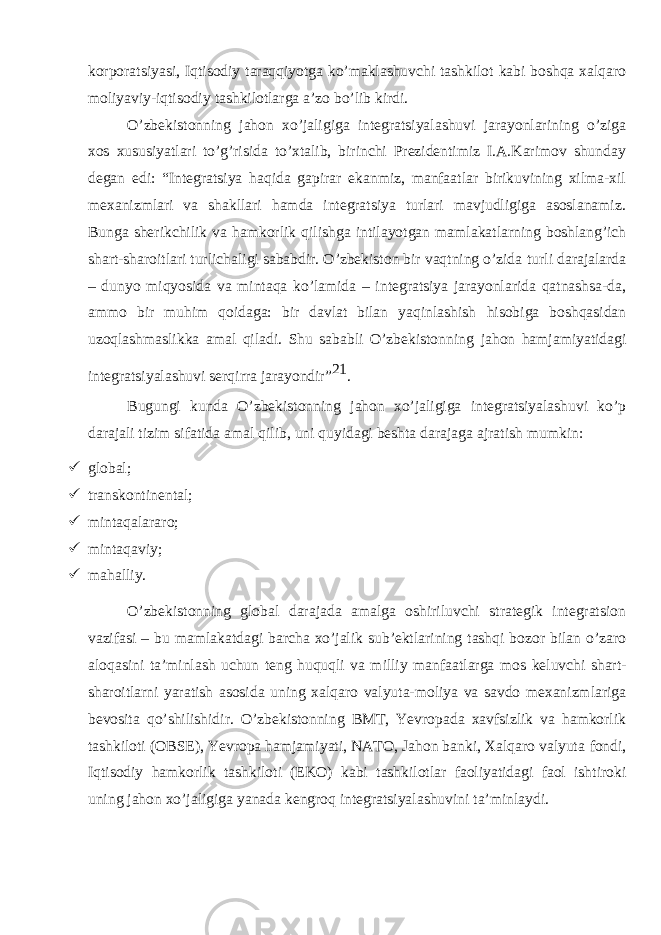 korporatsiyasi, Iqtisodiy taraqqiyotga ko’maklashuvchi tashkilot kabi boshqa xalqaro moliyaviy-iqtisodiy tashkilotlarga a’zo bo’lib kirdi. O’zbekistonning jahon xo’jaligiga integratsiyalashuvi jarayonlarining o’ziga xos xususiyatlari to’g’risida to’xtalib, birinchi Prezidentimiz I.A.Karimov shunday degan edi: “Integratsiya haqida gapirar ekanmiz, manfaatlar birikuvining xilma-xil mexanizmlari va shakllari hamda integratsiya turlari mavjudligiga asoslanamiz. Bunga sherikchilik va hamkorlik qilishga intilayotgan mamlakatlarning boshlang’ich shart-sharoitlari turlichaligi sababdir. O’zbekiston bir vaqtning o’zida turli darajalarda – dunyo miqyosida va mintaqa ko’lamida – integratsiya jarayonlarida qatnashsa-da, ammo bir muhim qoidaga: bir davlat bilan yaqinlashish hisobiga boshqasidan uzoqlashmaslikka amal qiladi. Shu sababli O’zbekistonning jahon hamjamiyatidagi integratsiyalashuvi serqirra jarayondir” 21 . Bugungi kunda O’zbekistonning jahon xo’jaligiga integratsiyalashuvi ko’p darajali tizim sifatida amal qilib, uni quyidagi beshta darajaga ajratish mumkin:  global;  transkontinental;  mintaqalararo;  mintaqaviy;  mahalliy. O’zbekistonning global darajada amalga oshiriluvchi strategik integratsion vazifasi – bu mamlakatdagi barcha xo’jalik sub’ektlarining tashqi bozor bilan o’zaro aloqasini ta’minlash uchun teng huquqli va milliy manfaatlarga mos keluvchi shart- sharoitlarni yaratish asosida uning xalqaro valyuta-moliya va savdo mexanizmlariga bevosita qo’shilishidir. O’zbekistonning BMТ, Yevropada xavfsizlik va hamkorlik tashkiloti (OBSE), Yevropa hamjamiyati, NAТO, Jahon banki, Хalqaro valyuta fondi, Iqtisodiy hamkorlik tashkiloti (EKO) kabi tashkilotlar faoliyatidagi faol ishtiroki uning jahon xo’jaligiga yanada kengroq integratsiyalashuvini ta’minlaydi. 