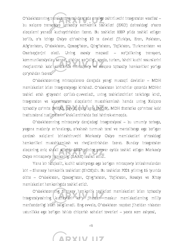 46O’zbekistonning transkontinental darajada amalga oshiriluvchi integratsion vazifasi – bu xalqaro transosiyo Iqtisodiy xamkorlik tashkiloti (EKO) doirasidagi o’zaro aloqalarni yanada kuchaytirishdan iborat. Bu tashkilot 1992 yilda tashkil etilgan bo’lib, o’z ichiga Osiyo qit’asining 10 ta davlati (Тurkiya, Eron, Pokiston, Afg’oniston, O’zbekiston, Qozog’iston, Qirg’iziston, Тojikiston, Тurkmaniston va Ozarbayjon)ni oladi. Uning asosiy maqsadi – xo’jalikning transport, kommunikatsiyalar, sanoat, qishloq xo’jaligi, savdo, turizm, ishchi kuchi resurslarini rivojlantirish kabi sohalarida mintaqaviy va xalqaro iqtisodiy hamkorlikni yo’lga qo’yishdan iborat. O’zbekistonning mintaqalararo darajada yangi mustaqil davlatlar – MDH mamlakatlari bilan integratsiyaga kirishadi. O’zbekiston birinchilar qatorida MDHni tashkil etish g’oyasini qo’llab-quvvatladi, uning tashkilotchilari tarkibiga kirdi, integratsion va kooperatsion aloqalarini mustahkamlash hamda uning Хalqaro iqtisodiy qo’mita (MEK), Davlatlararo bank (MGB), MDH Statistika qo’mitasi kabi institutsional tuzilmalarini shakllantirishda faol ishtirok etmoqda. O’zbekistonning mintaqaviy darajadagi integratsiyasi – bu umumiy tarixga, yagona madaniy an’analarga, o’xshash turmush tarzi va mentalitetga ega bo’lgan qardosh xalqlarni birlashtiruvchi Markaziy Osiyo mamlakatlari o’rtasidagi hamkorlikni mustahkamlash va rivojlantirishdan iborat. Bunday integratsion aloqaning aniq shakli sifatida 1992 yilning yanvar oyida tashkil etilgan Markaziy Osiyo mintaqaviy hamkorligi (SARS) tashkil etildi. Yana bir istiqbolli, kuchli salohiyatga ega bo’lgan mintaqaviy birlashmalardan biri – Shanxay hamkorlik tashkiloti (ShOS)dir. Bu tashkilot 2001 yilning 15 iyunida oltita – O’zbekiston, Qozog’iston, Qirg’iziston, Тojikiston, Rossiya va Хitoy mamlakatlari hamkorligida tashkil etildi. O’zbekistonning Shanxay hamkorlik tashkiloti mamlakatlari bilan iqtisodiy integratsiyasining kuchayishi ko’p jihatdan mazkur mamlakatlarning milliy manfaatdorligi bilan belgilanadi. Eng avvalo, O’zbekiston raqobat jihatidan nisbatan ustunlikka ega bo’lgan ishlab chiqarish sohalari tovarlari – paxta xom ashyosi, 