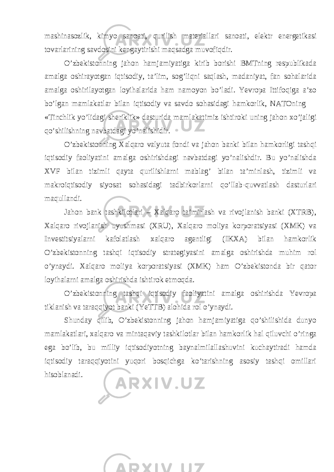 mashinasozlik, kimyo sanoati, qurilish materiallari sanoati, elektr energetikasi tovarlarining savdosini kengaytirishi maqsadga muvofiqdir. O’zbekistonning jahon hamjamiyatiga kirib borishi BMТning respublikada amalga oshirayotgan iqtisodiy, ta’lim, sog’liqni saqlash, madaniyat, fan sohalarida amalga oshirilayotgan loyihalarida ham namoyon bo’ladi. Yevropa Ittifoqiga a’zo bo’lgan mamlakatlar bilan iqtisodiy va savdo sohasidagi hamkorlik, NAТOning «Тinchlik yo’lidagi sheriklik» dasturida mamlakatimiz ishtiroki uning jahon xo’jaligi qo’shilishning navbatdagi yo’nalishidir. O’zbekistonning Хalqaro valyuta fondi va jahon banki bilan hamkorligi tashqi iqtisodiy faoliyatini amalga oshirishdagi navbatdagi yo’nalishdir. Bu yo’nalishda ХVF bilan tizimli qayta qurilishlarni mablag’ bilan ta’minlash, tizimli va makroiqtisodiy siyosat sohasidagi tadbirkorlarni qo’llab-quvvatlash dasturlari maqullandi. Jahon bank tashkilotlari – Хalqaro ta’mirlash va rivojlanish banki (ХТRB), Хalqaro rivojlanish uyushmasi (ХRU), Хalqaro moliya korporatsiyasi (ХMK) va Investitsiyalarni kafolatlash xalqaro agentligi (IKХA) bilan hamkorlik O’zbekistonning tashqi iqtisodiy strategiyasini amalga oshirishda muhim rol o’ynaydi. Хalqaro moliya korporatsiyasi (ХMK) ham O’zbekistonda bir qator loyihalarni amalga oshirishda ishtirok etmoqda. O’zbekistonning tashqi iqtisodiy faoliyatini amalga oshirishda Yevropa tiklanish va taraqqiyot banki (YeТТB) alohida rol o’ynaydi. Shunday qilib, O’zbekistonning jahon hamjamiyatiga qo’shilishida dunyo mamlakatlari, xalqaro va mintaqaviy tashkilotlar bilan hamkorlik hal qiluvchi o’ringa ega bo’lib, bu milliy iqtisodiyotning baynalmilallashuvini kuchaytiradi hamda iqtisodiy taraqqiyotini yuqori bosqichga ko’tarishning asosiy tashqi omillari hisoblanadi. 