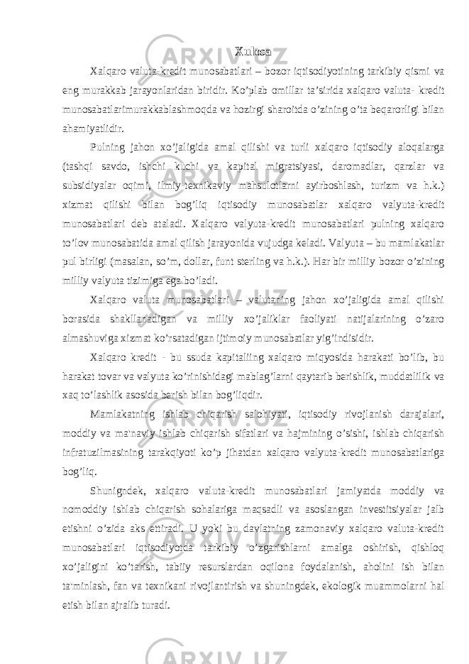 Xulosa Xalqaro valuta-kredit munosabatlari – bozor iqtisodiyotining tarkibiy qismi va eng murakkab jarayonlaridan biridir. Ko’plab omillar ta’sirida xalqaro valuta- kredit munosabatlarimurakkablashmoqda va hozirgi sharoitda o’zining o’ta beqarorligi bilan ahamiyatlidir. Pulning jahon xo’jaligida amal qilishi va turli xalqaro iqtisodiy aloqalarga (tashqi savdo, ishchi kuchi va kapital migratsiyasi, daromadlar, qarzlar va subsidiyalar oqimi, ilmiy-texnikaviy mahsulotlarni ayirboshlash, turizm va h.k.) xizmat qilishi bilan bog’liq iqtisodiy munosabatlar xalqaro valyuta-kredit munosabatlari deb ataladi. Xalqaro valyuta-kredit munosabatlari pulning xalqaro to’lov munosabatida amal qilish jarayonida vujudga keladi. Valyuta – bu mamlakatlar pul birligi (masalan, so’m, dollar, funt sterling va h.k.). Har bir milliy bozor o’zining milliy valyuta tizimiga ega bo’ladi. Xalqaro valuta munosabatlari – valutaning jahon xo’jaligida amal qilishi borasida shakllanadigan va milliy xo’jaliklar faoliyati natijalarining o’zaro almashuviga xizmat ko’rsatadigan ijtimoiy munosabatlar yig’indisidir. Xalqaro kredit - bu ssuda kapitaliing xalqaro miqyosida harakati bo’lib, bu harakat tovar va valyuta ko’rinishidagi mablag’larni qaytarib berishlik, muddatlilik va xaq to’lashlik asosida berish bilan bog’liqdir. Mamlakatning ishlab chiqarish salohiyati, iqtisodiy rivojlanish darajalari, moddiy va ma&#39;naviy ishlab chiqarish sifatlari va hajmining o’sishi, ishlab chiqarish infratuzilmasining tarakqiyoti ko’p jihatdan xalqaro valyuta-kredit munosabatlariga bog’liq. Shunigndek, xalqaro valuta-kredit munosabatlari jamiyatda moddiy va nomoddiy ishlab chiqarish sohalariga maqsadli va asoslangan investitsiyalar jalb etishni o’zida aks ettiradi. U yoki bu davlatning zamonaviy xalqaro valuta-kredit munosabatlari iqtisodiyotda tarkibiy o’zgarishlarni amalga oshirish, qishloq xo’jaligini ko’tarish, tabiiy resurslardan oqilona foydalanish, aholini ish bilan ta&#39;minlash, fan va texnikani rivojlantirish va shuningdek, ekologik muammolarni hal etish bilan ajralib turadi. 