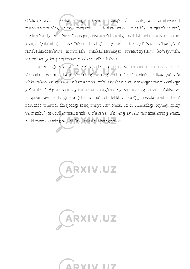 O’zbekistonda islohotlarning hozirgi bosqichida Xalqaro valuta-kredit munosabatlarining bosh maqsadi – iqtisodiyotda tarkibiy o’zgartirishlarni, modernizatsiya va diversifikatsiya jarayonlarini amalga oshirish uchun korxonalar va kompaniyalarning investitsion faolligini yanada kuchaytirish, iqtisodiytoni raqobatbardoshligini ta’minlash, markazlashmagan investitsiyalarni ko’paytirish, iqtisodiyotga ko’proq investitsiyalarni jalb qilishdir. Jahon tajribasi shuni ko’rsatadiki, xalqaro valuta-kredit munosabatlarida strategik investorlar ko’p miqdordagi mablag’larni birinchi navbatda iqtisodiyoti o’z ichki imkoniyatlari asosida barqaror va izchil ravishda rivojlanayotgan mamlakatlarga yo’naltiradi. Aynan shunday mamlakatlardagina qo’yilgan mablag’lar saqlanishiga va barqaror foyda olishga mo’ljal qilsa bo’ladi. Ichki va xorijiy investorlarni birinchi navbatda minimal darajadagi soliq imtiyozlari emas, balki biznesdagi keyingi qulay va maqbul istiqbollar qiziqtiradi. Qolaversa, ular eng avvalo mintaqalarning emas, balki mamlakatning xatarlilik darajasini hisobga oladi. 