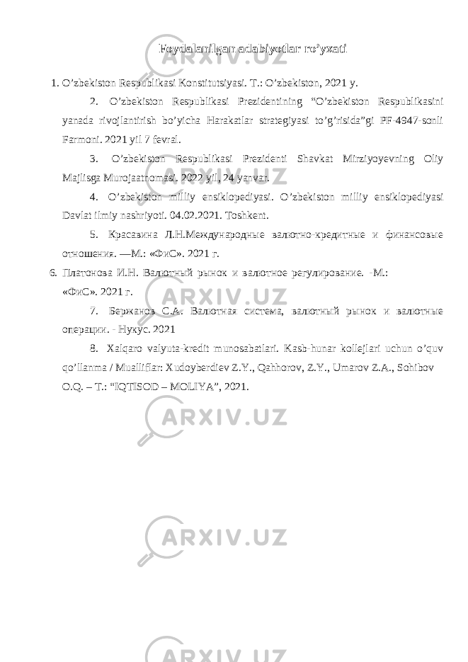 Foydalanilgan adabiyotlar ro’yxati 1. O’zbekiston Respublikasi Konstitutsiyasi. T.: O’zbekiston, 2021 y. 2. O’zbekiston Respublikasi Prezidentining “O’zbekiston Respublikasini yanada rivojlantirish bo’yicha Harakatlar strategiyasi to’g’risida”gi PF-4947-sonli Farmoni. 2021 yil 7 fevral. 3. O’zbekiston Respublikasi Prezidenti Shavkat Mirziyoyevning Oliy Majlisga Murojaatnomasi. 2022 yil, 24 yanvar. 4. O’zbekiston milliy ensiklopediyasi. O’zbekiston milliy ensiklopediyasi Davlat ilmiy nashriyoti. 04.02.2021. Toshkent. 5. Красавина Л.Н.Международные валютно-кредитные и финансовые отношения. —М.: «ФиС». 2021 г. 6. Платонова И.Н. Валютный рынок и валютное регулирование. -М.: «ФиС». 2021 г. 7. Бержанов С.А. Валютная система, валютный рынок и валютные операции. - Нукус. 2021 8. Xalqaro valyuta-kredit munosabatlari. Kasb-hunar kollejlari uchun o’quv qo’llanma / Mualliflar: Xudoyberdiev Z.Y., Qahhorov, Z.Y., Umarov Z.A., Sohibov O.Q. – T.: “IQTISOD – MOLIYA”, 2021. 