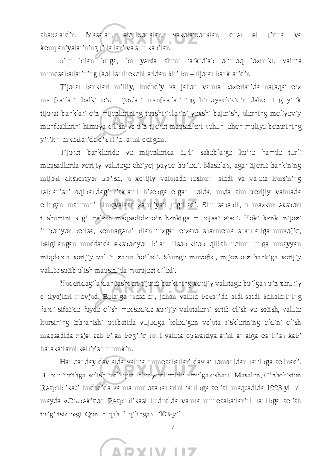 7shaxslardir. Masalan, elchixonalar, vakolatxonalar, chet el firma va kompaniyalarining filiallari va shu kabilar. Shu bilan birga, bu yerda shuni ta’kidlab o’tmoq lozimki, valuta munosabatlarining faol ishtirokchilaridan biri bu – tijorat banklaridir. Tijorat banklari milliy, hududiy va jahon valuta bozorlarida nafaqat o’z manfaatlari, balki o’z mijozlari manfaatlarining himoyachisidir. Jahonning yirik tijorat banklari o’z mijozlarining topshiriqlarini yaxshi bajarish, ularning moliyaviy manfaatlarini himoya qilish va o’z tijorat maqsadlari uchun jahon moliya bozorining yirik markazlarida o’z filiallarini ochgan. Tijorat banklarida va mijozlarida turli sabablarga ko’ra hamda turli maqsadlarda xorijiy valutaga ehtiyoj paydo bo’ladi. Masalan, agar tijorat bankining mijozi eksportyor bo’lsa, u xorijiy valutada tushum oladi va valuta kursining tebranishi oqibatidagi risklarni hisobga olgan holda, unda shu xorijiy valutada olingan tushumni himoyalash zaruriyati tug’iladi. Shu sababli, u mazkur eksport tushumini sug’urtalash maqsadida o’z bankiga murojaat etadi. Yoki bank mijozi importyor bo’lsa, kontragenti bilan tuzgan o’zaro shartnoma shartlariga muvofiq, belgilangan muddatda eksportyor bilan hisob-kitob qilish uchun unga muayyan miqdorda xorijiy valuta zarur bo’ladi. Shunga muvofiq, mijoz o’z bankiga xorijiy valuta sotib olish maqsadida murojaat qiladi. Yuqoridagilardan tashqari tijorat bankining xorijiy valutaga bo’lgan o’z zaruriy ehtiyojlari mavjud. Bularga masalan, jahon valuta bozorida oldi-sotdi baholarining farqi sifatida foyda olish maqsadida xorijiy valutalarni sotib olish va sotish, valuta kursining tebranishi oqibatida vujudga keladigan valuta risklarining oldini olish maqsadida xejerlash bilan bog’liq turli valuta operatsiyalarini amalga oshirish kabi harakatlarni keltirish mumkin. Har qanday davlatda valuta munosabatlari davlat tomonidan tartibga solinadi. Bunda tartibga solish turli qonunlar yordamida amalga oshadi. Masalan, O’zbekiston Respublikasi hududida valuta munosabatlarini tartibga solish maqsadida 1993-yil 7- mayda «O’zbekiston Respublikasi hududida valuta munosabatlarini tartibga solish to’g’risida»gi Qonun qabul qilingan. 003-yil 