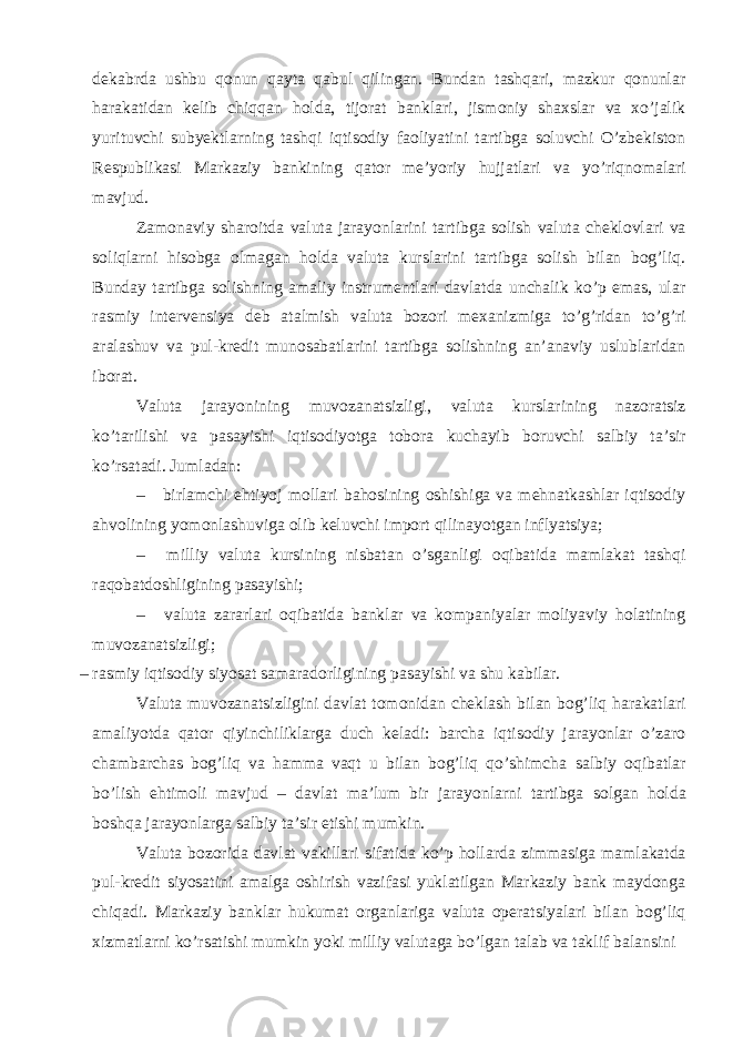 dekabrda ushbu qonun qayta qabul qilingan. Bundan tashqari, mazkur qonunlar harakatidan kelib chiqqan holda, tijorat banklari, jismoniy shaxslar va xo’jalik yurituvchi subyektlarning tashqi iqtisodiy faoliyatini tartibga soluvchi O’zbekiston Respublikasi Markaziy bankining qator me’yoriy hujjatlari va yo’riqnomalari mavjud. Zamonaviy sharoitda valuta jarayonlarini tartibga solish valuta cheklovlari va soliqlarni hisobga olmagan holda valuta kurslarini tartibga solish bilan bog’liq. Bunday tartibga solishning amaliy instrumentlari davlatda unchalik ko’p emas, ular rasmiy intervensiya deb atalmish valuta bozori mexanizmiga to’g’ridan to’g’ri aralashuv va pul-kredit munosabatlarini tartibga solishning an’anaviy uslublaridan iborat. Valuta jarayonining muvozanatsizligi, valuta kurslarining nazoratsiz ko’tarilishi va pasayishi iqtisodiyotga tobora kuchayib boruvchi salbiy ta’sir ko’rsatadi. Jumladan: – birlamchi ehtiyoj mollari bahosining oshishiga va mehnatkashlar iqtisodiy ahvolining yomonlashuviga olib keluvchi import qilinayotgan inflyatsiya; – milliy valuta kursining nisbatan o’sganligi oqibatida mamlakat tashqi raqobatdoshligining pasayishi; – valuta zararlari oqibatida banklar va kompaniyalar moliyaviy holatining muvozanatsizligi; – rasmiy iqtisodiy siyosat samaradorligining pasayishi va shu kabilar. Valuta muvozanatsizligini davlat tomonidan cheklash bilan bog’liq harakatlari amaliyotda qator qiyinchiliklarga duch keladi: barcha iqtisodiy jarayonlar o’zaro chambarchas bog’liq va hamma vaqt u bilan bog’liq qo’shimcha salbiy oqibatlar bo’lish ehtimoli mavjud – davlat ma’lum bir jarayonlarni tartibga solgan holda boshqa jarayonlarga salbiy ta’sir etishi mumkin. Valuta bozorida davlat vakillari sifatida ko’p hollarda zimmasiga mamlakatda pul-kredit siyosatini amalga oshirish vazifasi yuklatilgan Markaziy bank maydonga chiqadi. Markaziy banklar hukumat organlariga valuta operatsiyalari bilan bog’liq xizmatlarni ko’rsatishi mumkin yoki milliy valutaga bo’lgan talab va taklif balansini 