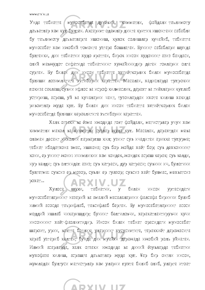 www.arxiv.uz Унда табиатга муносабатда дунёвий, кимматли, фойдали таълимоту даъватлар хам куп булган. Аксарият одамлар динга критик ишонгани сабабли бу таълимоту даъватларга ишониш, кулок солишлар кучайиб, табиатга муносабат хам ижобий томонга узгара бошлаган. Бунинг сабаблари шунда булганки, дин табиатни худо яратган, бирок инсон худонинг азиз бандаси, олий мавжудот сифатида табиатнинг хужайинидир деган гояларни олга сурган. Бу билан дин инсон табиатга эхтиёткорлик билан муносабатда булиши лозимлигига эътиборни каратган. Масалан, хадисларда тупрокни покиза саклаш, сувни ифлос ва исроф килмаслик, дарахт ва гиёхларни куплаб устириш, асраш, уй ва кучаларни чанг, тузонлардан ихота килиш хакида ривоятлар жуда куп. Бу билан дин инсон табиатга эхтиёткорлик билан муносабатда булиши кераклигига эътиборни каратган. Халк огзаки ва ёзма ижодида гоят фойдали, магистрлар учун хам кимматли макол ва хикматли сузлар жуда куп. Масалан, дарахтдан мева оламан десанг нихолни парварпш кил; узинг сув ичадигаи арикка тупурма; табиат ибодатхона эмас, ишхона; сув бор жойда хаёт бор; сув дехконнинг кони, ер унинг жони: ичимликни хам кондек, жондек асраш керак; сув келди, нур келди; сув олтиндап азиз; сув катраси, дур катраси; сувини ич, булогини булгатма: сувсиз ер мозор, сувли ер гулзор; сувсиз хаёт булмас, мехватсиз рохат... Хулоса шуки, табиатни, у билан инсон уртасидаги муносабатларнинг назарий ва амалий масалаларини фалсафа биринчи булиб илмий асосда таърифлаб, тавсифлаб берган. Бу муносабатларнинг асоси моддий ишлаб чикаришдир; бунинг белгиловчи, харакатлантирувчи кучи инсоннинг хаёт-фаолиятидир. Инсон билан табиат орасидаги муносабат шароит, урин, вактга боглик; уларнинг хусусиятига, тараккиёт даражасига караб узгариб келган; бунда дин муайян даражада ижобий роль уйнаган. Илмий асарларда, халк огзаки ижодида ва диний ёзувларда табиатни мухофаза килиш, асрашга даъватлар жуда куп. ¥ар бир онгли инсон, жумладан булгуси магистрлар хам уларни пухта билиб олиб, уларга итоат 