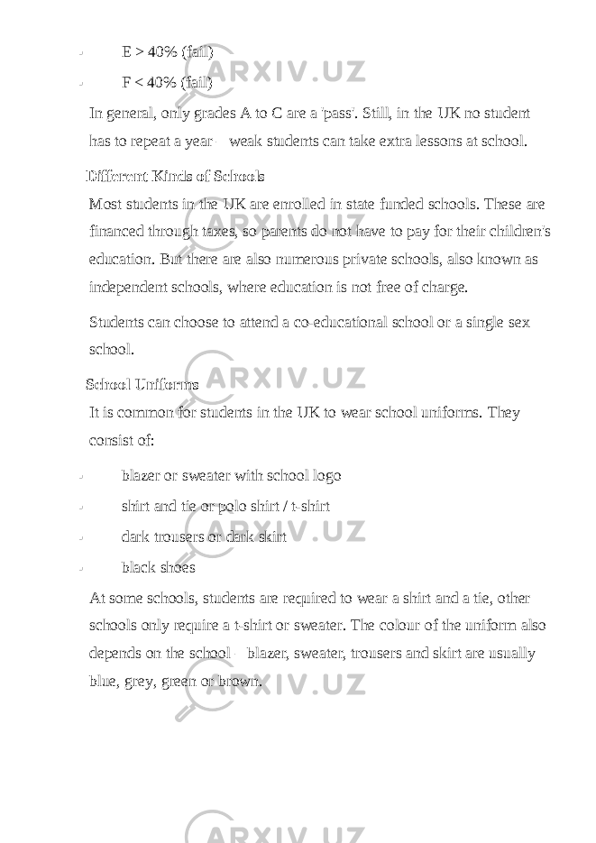  E > 40% (fail)  F < 40% (fail) In general, only grades A to C are a &#39;pass&#39;. Still, in the UK no student has to repeat a year   – weak students can take extra lessons at school. Different Kinds of Schools Most students in the UK are enrolled in state funded schools. These are financed through taxes, so parents do not have to pay for their children&#39;s education. But there are also numerous private schools, also known as independent schools, where education is not free of charge. Students can choose to attend a co-educational school or a single sex school. School Uniforms It is common for students in the UK to wear school uniforms. They consist of:  blazer or sweater with school logo  shirt and tie or polo shirt / t-shirt  dark trousers or dark skirt  black shoes At some schools, students are required to wear a shirt and a tie, other schools only require a t-shirt or sweater. The colour of the uniform also depends on the school   – blazer, sweater, trousers and skirt are usually blue, grey, green or brown. 