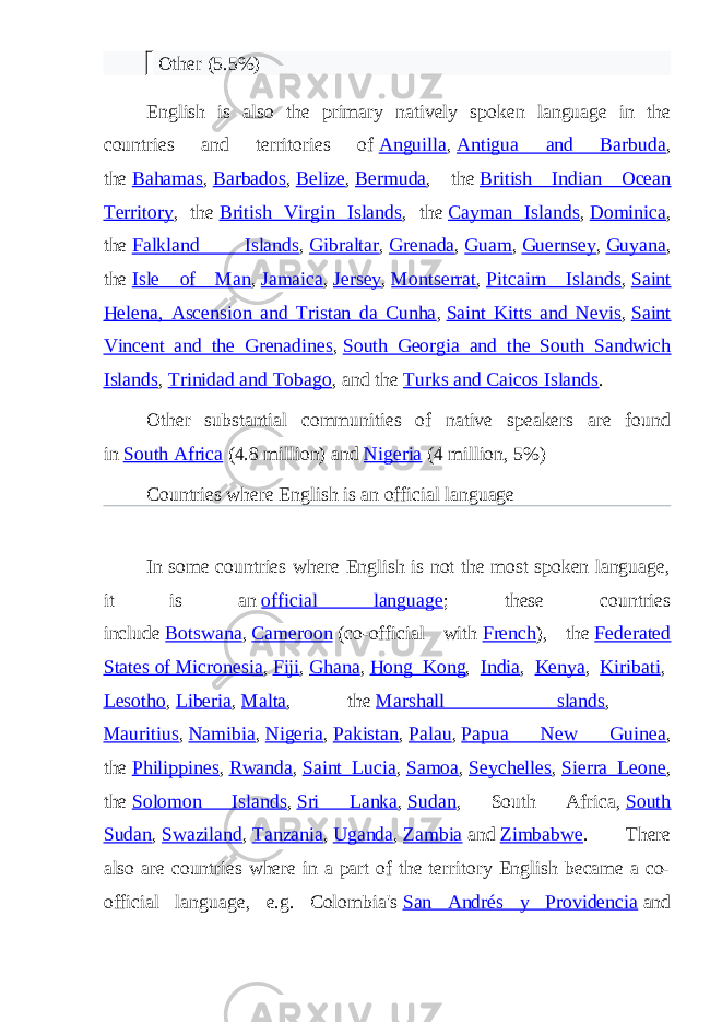     Other (5.5%) English is also the primary natively spoken language in the countries and territories of   Anguilla ,   Antigua and Barbuda , the   Bahamas ,   Barbados ,   Belize ,   Bermuda , the   British Indian Ocean Territory , the   British Virgin Islands , the   Cayman Islands ,   Dominica , the   Falkland Islands ,   Gibraltar ,   Grenada ,   Guam ,   Guernsey ,   Guyana , the   Isle of Man ,   Jamaica ,   Jersey ,   Montserrat ,   Pitcairn Islands ,   Saint Helena, Ascension and Tristan da Cunha ,   Saint Kitts and Nevis ,   Saint Vincent and the Grenadines ,   South Georgia and the South Sandwich Islands ,   Trinidad and Tobago , and the   Turks and Caicos Islands . Other substantial communities of native speakers are found in   South Africa   (4.8 million)   and   Nigeria   (4 million, 5%) Countries where English is an official language In some countries where English is not the most spoken language, it is an   official language ; these countries include   Botswana ,   Cameroon   (co-official with   French ), the   Federated States of Micronesia ,   Fiji ,   Ghana ,   Hong Kong ,   India ,   Kenya ,   Kiribati ,   Lesotho ,   Liberia ,   Malta , the   Marshall slands ,   Mauritius ,   Namibia ,   Nigeria ,   Pakistan ,   Palau ,   Papua New Guinea , the   Philippines ,   Rwanda ,   Saint Lucia ,   Samoa ,   Seychelles ,   Sierra Leone , the   Solomon Islands ,   Sri Lanka ,   Sudan , South Africa,   South Sudan ,   Swaziland ,   Tanzania ,   Uganda ,   Zambia   and   Zimbabwe . There also are countries where in a part of the territory English became a co- official language, e.g. Colombia&#39;s   San Andrés y Providencia   and 